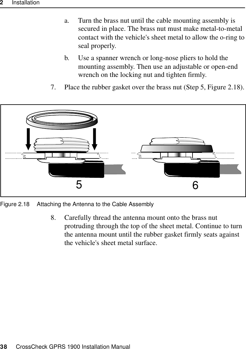 2     Installation38     CrossCheck GPRS 1900 Installation Manuala. Turn the brass nut until the cable mounting assembly is secured in place. The brass nut must make metal-to-metal contact with the vehicle&apos;s sheet metal to allow the o-ring to seal properly.b. Use a spanner wrench or long-nose pliers to hold the mounting assembly. Then use an adjustable or open-end wrench on the locking nut and tighten firmly.7. Place the rubber gasket over the brass nut (Step 5, Figure 2.18). Figure 2.18 Attaching the Antenna to the Cable Assembly8. Carefully thread the antenna mount onto the brass nut protruding through the top of the sheet metal. Continue to turn the antenna mount until the rubber gasket firmly seats against the vehicle&apos;s sheet metal surface. 56