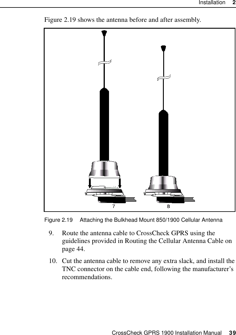 CrossCheck GPRS 1900 Installation Manual     39Installation     2Figure 2.19 shows the antenna before and after assembly.Figure 2.19 Attaching the Bulkhead Mount 850/1900 Cellular Antenna9. Route the antenna cable to CrossCheck GPRS using the guidelines provided in Routing the Cellular Antenna Cable on page 44.10. Cut the antenna cable to remove any extra slack, and install the TNC connector on the cable end, following the manufacturer’s recommendations. 