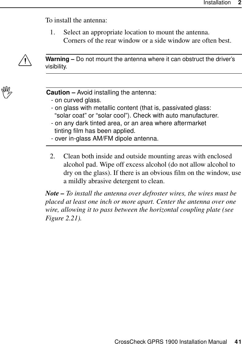 CrossCheck GPRS 1900 Installation Manual     41Installation     2To install the antenna:1. Select an appropriate location to mount the antenna.Corners of the rear window or a side window are often best.CWarning – Do not mount the antenna where it can obstruct the driver’s visibility.ICaution – Avoid installing the antenna:- on curved glass.- on glass with metallic content (that is, passivated glass:   “solar coat” or “solar cool”). Check with auto manufacturer.- on any dark tinted area, or an area where aftermarket  tinting film has been applied.- over in-glass AM/FM dipole antenna.2. Clean both inside and outside mounting areas with enclosed alcohol pad. Wipe off excess alcohol (do not allow alcohol to dry on the glass). If there is an obvious film on the window, use a mildly abrasive detergent to clean.Note – To install the antenna over defroster wires, the wires must be placed at least one inch or more apart. Center the antenna over one wire, allowing it to pass between the horizontal coupling plate (see Figure 2.21).