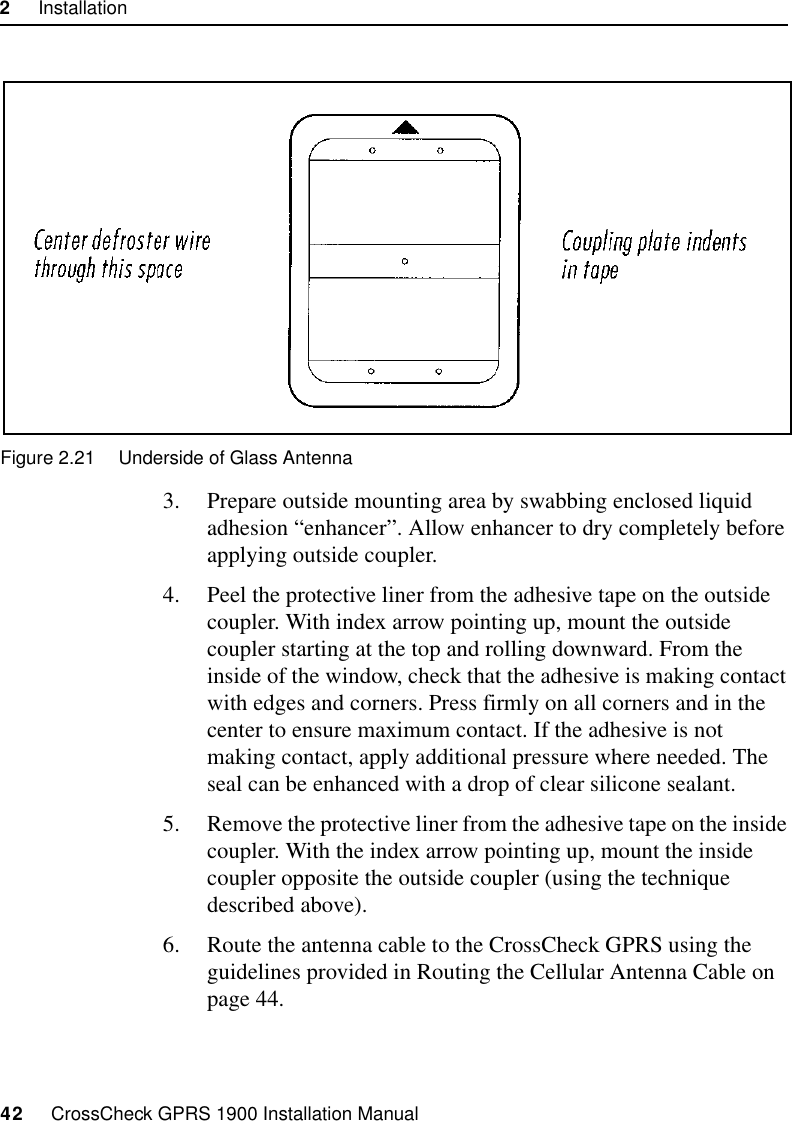 2     Installation42     CrossCheck GPRS 1900 Installation ManualFigure 2.21 Underside of Glass Antenna3. Prepare outside mounting area by swabbing enclosed liquid adhesion “enhancer”. Allow enhancer to dry completely before applying outside coupler.4. Peel the protective liner from the adhesive tape on the outside coupler. With index arrow pointing up, mount the outside coupler starting at the top and rolling downward. From the inside of the window, check that the adhesive is making contact with edges and corners. Press firmly on all corners and in the center to ensure maximum contact. If the adhesive is not making contact, apply additional pressure where needed. The seal can be enhanced with a drop of clear silicone sealant. 5. Remove the protective liner from the adhesive tape on the inside coupler. With the index arrow pointing up, mount the inside coupler opposite the outside coupler (using the technique described above).6. Route the antenna cable to the CrossCheck GPRS using the guidelines provided in Routing the Cellular Antenna Cable on page 44.