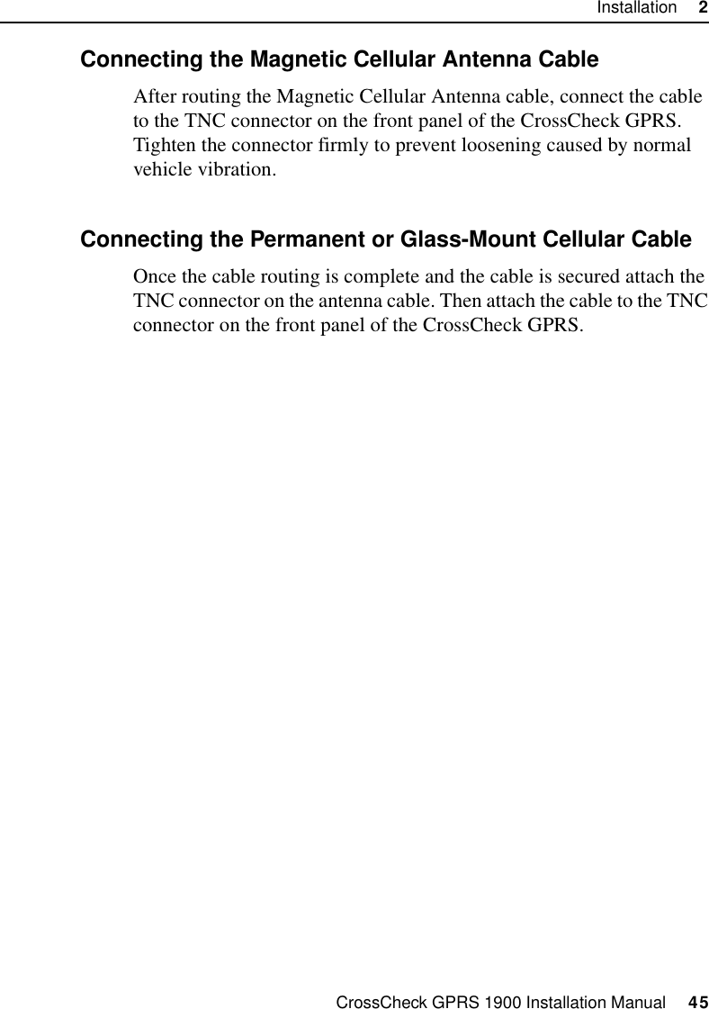 CrossCheck GPRS 1900 Installation Manual     45Installation     22.9.5 Connecting the Magnetic Cellular Antenna CableAfter routing the Magnetic Cellular Antenna cable, connect the cable to the TNC connector on the front panel of the CrossCheck GPRS. Tighten the connector firmly to prevent loosening caused by normal vehicle vibration.2.9.6 Connecting the Permanent or Glass-Mount Cellular CableOnce the cable routing is complete and the cable is secured attach the TNC connector on the antenna cable. Then attach the cable to the TNC connector on the front panel of the CrossCheck GPRS.