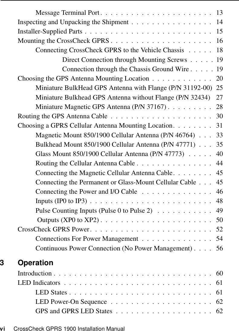 vi     CrossCheck GPRS 1900 Installation ManualMessage Terminal Port.  .  .  .  .  .  .  .  .  .  .  .  .  .  .  .  .  .  .  .  .  .   13Inspecting and Unpacking the Shipment  .  .  .  .  .  .  .  .  .  .  .  .  .  .  .  .   14Installer-Supplied Parts .  .  .  .  .  .  .  .  .  .  .  .  .  .  .  .  .  .  .  .  .  .  .  .  .   15Mounting the CrossCheck GPRS .  .  .  .  .  .  .  .  .  .  .  .  .  .  .  .  .  .  .  .   16Connecting CrossCheck GPRS to the Vehicle Chassis   .  .  .  .  .   18Direct Connection through Mounting Screws  .  .  .  .  .  19Connection through the Chassis Ground Wire .  .  .  .  .  19Choosing the GPS Antenna Mounting Location  .  .  .  .  .  .  .  .  .  .  .  .   20Miniature BulkHead GPS Antenna with Flange (P/N 31192-00)  25Miniature Bulkhead GPS Antenna without Flange (P/N 32434)   27Miniature Magnetic GPS Antenna (P/N 37167) .  .  .  .  .  .  .  .  .   28Routing the GPS Antenna Cable  .  .  .  .  .  .  .  .  .  .  .  .  .  .  .  .  .  .  .  .   30Choosing a GPRS Cellular Antenna Mounting Location.  .  .  .  .  .  .  .   31Magnetic Mount 850/1900 Cellular Antenna (P/N 46764)  .  .  .   33Bulkhead Mount 850/1900 Cellular Antenna (P/N 47771)  .  .  .   35Glass Mount 850/1900 Cellular Antenna (P/N 47773)  .  .  .  .  .   40Routing the Cellular Antenna Cable .  .  .  .  .  .  .  .  .  .  .  .  .  .  .   44Connecting the Magnetic Cellular Antenna Cable.  .  .  .  .  .  .  .   45Connecting the Permanent or Glass-Mount Cellular Cable  .  .  .   45Connecting the Power and I/O Cable   .  .  .  .  .  .  .  .  .  .  .  .  .  .   46Inputs (IP0 to IP3)  .  .  .  .  .  .  .  .  .  .  .  .  .  .  .  .  .  .  .  .  .  .  .  .   48Pulse Counting Inputs (Pulse 0 to Pulse 2)   .  .  .  .  .  .  .  .  .  .  .   49 Outputs (XP0 to XP2) .  .  .  .  .  .  .  .  .  .  .  .  .  .  .  .  .  .  .  .  .  .   50CrossCheck GPRS Power.  .  .  .  .  .  .  .  .  .  .  .  .  .  .  .  .  .  .  .  .  .  .  .   52Connections For Power Management  .  .  .  .  .  .  .  .  .  .  .  .  .  .   54Continuous Power Connection (No Power Management) .  .  .  .   563OperationIntroduction .  .  .  .  .  .  .  .  .  .  .  .  .  .  .  .  .  .  .  .  .  .  .  .  .  .  .  .  .  .  .   60LED Indicators  .  .  .  .  .  .  .  .  .  .  .  .  .  .  .  .  .  .  .  .  .  .  .  .  .  .  .  .  .   61LED States .  .  .  .  .  .  .  .  .  .  .  .  .  .  .  .  .  .  .  .  .  .  .  .  .  .  .  .   61LED Power-On Sequence  .  .  .  .  .  .  .  .  .  .  .  .  .  .  .  .  .  .  .  .   62GPS and GPRS LED States  .  .  .  .  .  .  .  .  .  .  .  .  .  .  .  .  .  .  .   62