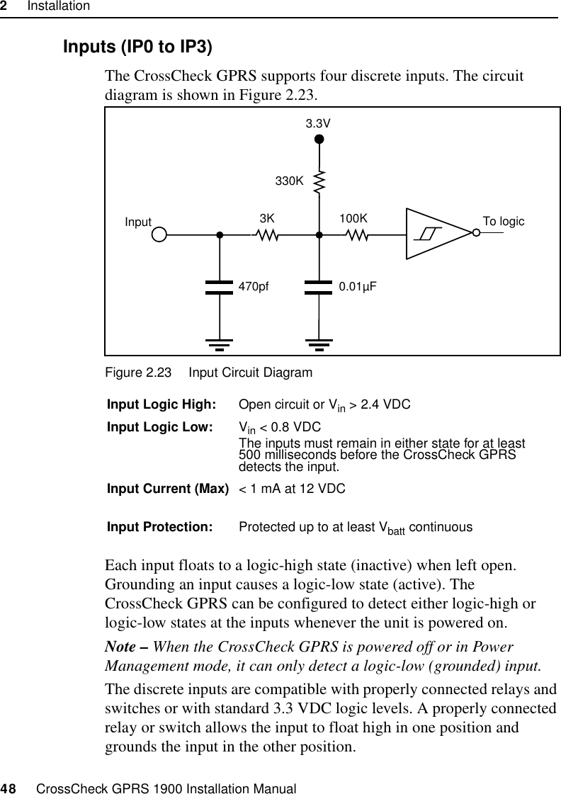 2     Installation48     CrossCheck GPRS 1900 Installation Manual2.9.8 Inputs (IP0 to IP3)The CrossCheck GPRS supports four discrete inputs. The circuit diagram is shown in Figure 2.23.Figure 2.23 Input Circuit DiagramEach input floats to a logic-high state (inactive) when left open. Grounding an input causes a logic-low state (active). The CrossCheck GPRS can be configured to detect either logic-high or logic-low states at the inputs whenever the unit is powered on. Note – When the CrossCheck GPRS is powered off or in Power Management mode, it can only detect a logic-low (grounded) input. The discrete inputs are compatible with properly connected relays and switches or with standard 3.3 VDC logic levels. A properly connected relay or switch allows the input to float high in one position and grounds the input in the other position. Input Logic High: Open circuit or Vin &gt; 2.4 VDCInput Logic Low: Vin &lt; 0.8 VDCThe inputs must remain in either state for at least 500 milliseconds before the CrossCheck GPRS detects the input.Input Current (Max) &lt; 1 mA at 12 VDCInput Protection: Protected up to at least Vbatt continuous 3K330K0.01µFTo logic470pfInput 100K3.3V