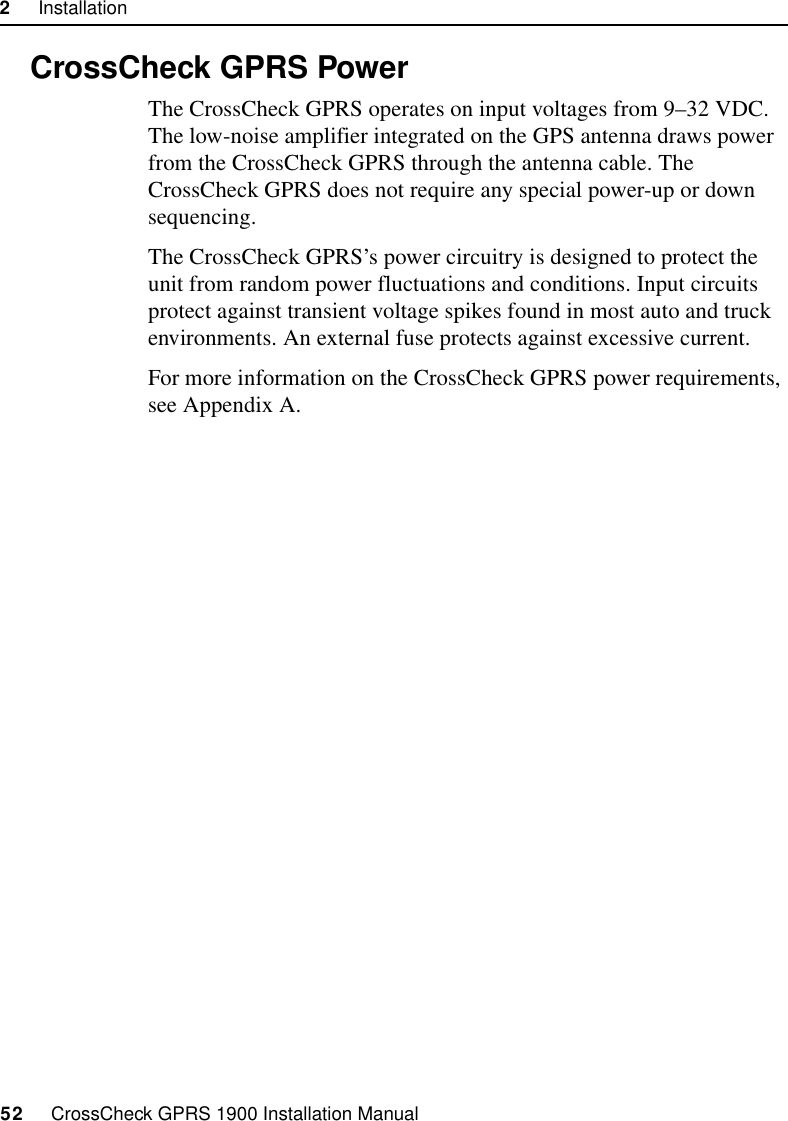 2     Installation52     CrossCheck GPRS 1900 Installation Manual2.10 CrossCheck GPRS PowerThe CrossCheck GPRS operates on input voltages from 9–32 VDC. The low-noise amplifier integrated on the GPS antenna draws power from the CrossCheck GPRS through the antenna cable. The CrossCheck GPRS does not require any special power-up or down sequencing. The CrossCheck GPRS’s power circuitry is designed to protect the unit from random power fluctuations and conditions. Input circuits protect against transient voltage spikes found in most auto and truck environments. An external fuse protects against excessive current.For more information on the CrossCheck GPRS power requirements, see Appendix A.