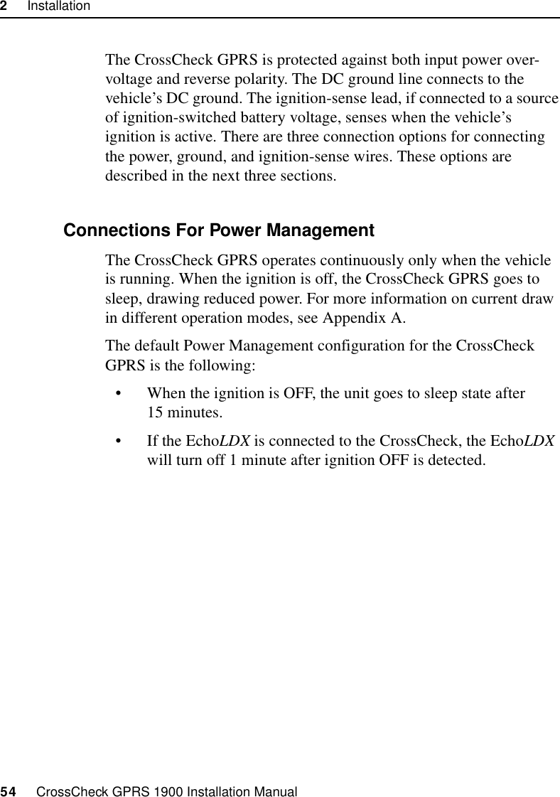 2     Installation54     CrossCheck GPRS 1900 Installation ManualThe CrossCheck GPRS is protected against both input power over-voltage and reverse polarity. The DC ground line connects to the vehicle’s DC ground. The ignition-sense lead, if connected to a source of ignition-switched battery voltage, senses when the vehicle’s ignition is active. There are three connection options for connecting the power, ground, and ignition-sense wires. These options are described in the next three sections.2.10.1 Connections For Power Management The CrossCheck GPRS operates continuously only when the vehicle is running. When the ignition is off, the CrossCheck GPRS goes to sleep, drawing reduced power. For more information on current draw in different operation modes, see Appendix A. The default Power Management configuration for the CrossCheck GPRS is the following:• When the ignition is OFF, the unit goes to sleep state after 15 minutes.• If the EchoLDX is connected to the CrossCheck, the EchoLDX will turn off 1 minute after ignition OFF is detected.