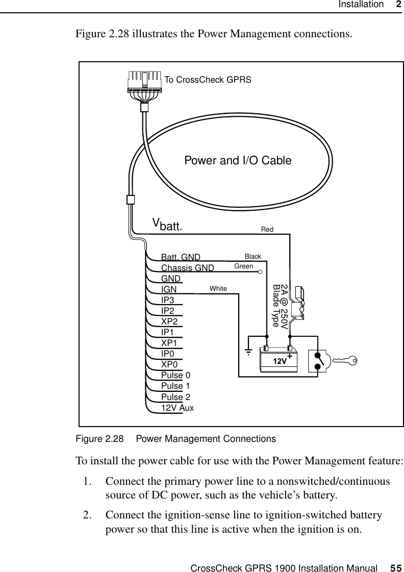 CrossCheck GPRS 1900 Installation Manual     55Installation     2Figure 2.28 illustrates the Power Management connections.Figure 2.28 Power Management ConnectionsTo install the power cable for use with the Power Management feature:1. Connect the primary power line to a nonswitched/continuous source of DC power, such as the vehicle’s battery. 2. Connect the ignition-sense line to ignition-switched battery power so that this line is active when the ignition is on. Power and I/O CableVbatt.Batt. GNDChassis GNDGNDIGNIP3IP2XP2IP1XP1IP0XP0Pulse 0Pulse 1Pulse 212V Aux2A @ 250VBlade TypeTo CrossCheckRedBlackGreenWhiteGPRS