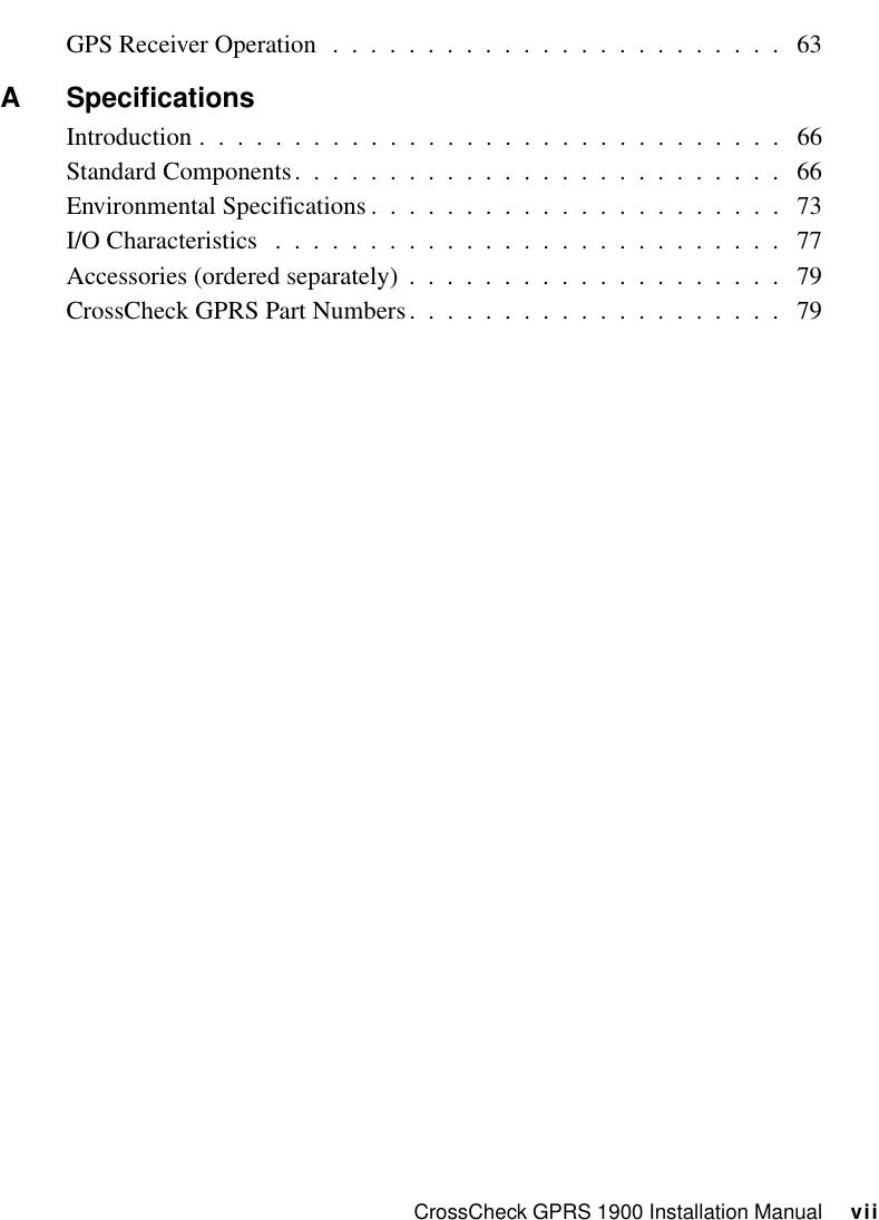 CrossCheck GPRS 1900 Installation Manual     viiGPS Receiver Operation  .  .  .  .  .  .  .  .  .  .  .  .  .  .  .  .  .  .  .  .  .  .  .  .   63A SpecificationsIntroduction .  .  .  .  .  .  .  .  .  .  .  .  .  .  .  .  .  .  .  .  .  .  .  .  .  .  .  .  .  .  .   66Standard Components.  .  .  .  .  .  .  .  .  .  .  .  .  .  .  .  .  .  .  .  .  .  .  .  .  .   66Environmental Specifications .  .  .  .  .  .  .  .  .  .  .  .  .  .  .  .  .  .  .  .  .  .   73I/O Characteristics   .  .  .  .  .  .  .  .  .  .  .  .  .  .  .  .  .  .  .  .  .  .  .  .  .  .  .   77Accessories (ordered separately)  .  .  .  .  .  .  .  .  .  .  .  .  .  .  .  .  .  .  .  .   79CrossCheck GPRS Part Numbers.  .  .  .  .  .  .  .  .  .  .  .  .  .  .  .  .  .  .  .   79