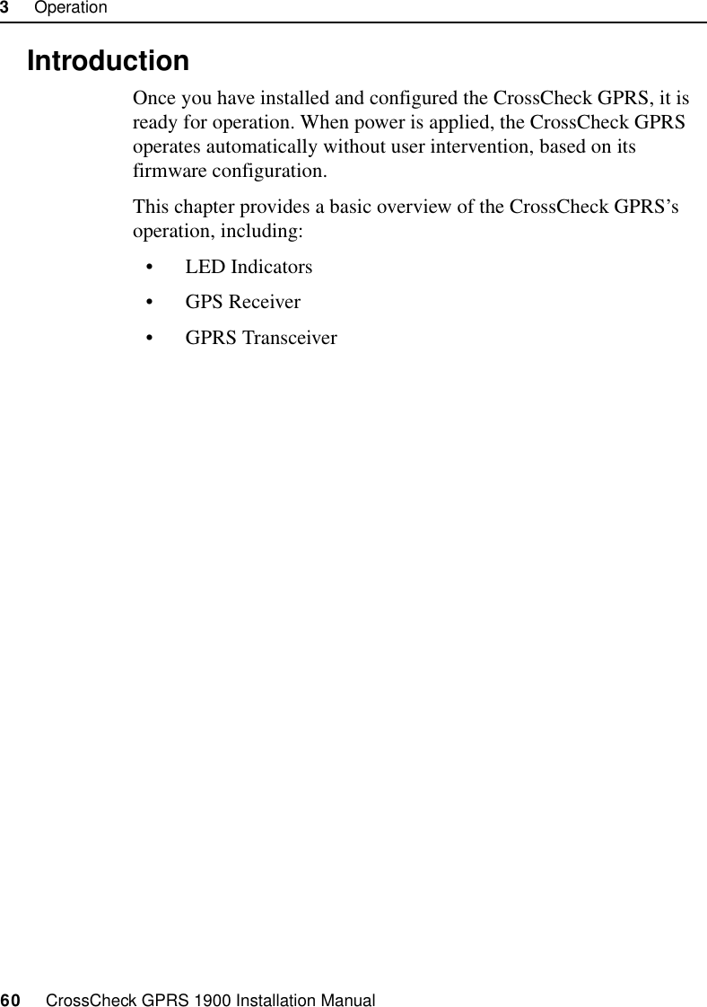 3     Operation60     CrossCheck GPRS 1900 Installation Manual3.1 IntroductionOnce you have installed and configured the CrossCheck GPRS, it is ready for operation. When power is applied, the CrossCheck GPRS operates automatically without user intervention, based on its firmware configuration.This chapter provides a basic overview of the CrossCheck GPRS’s operation, including:• LED Indicators• GPS Receiver• GPRS Transceiver