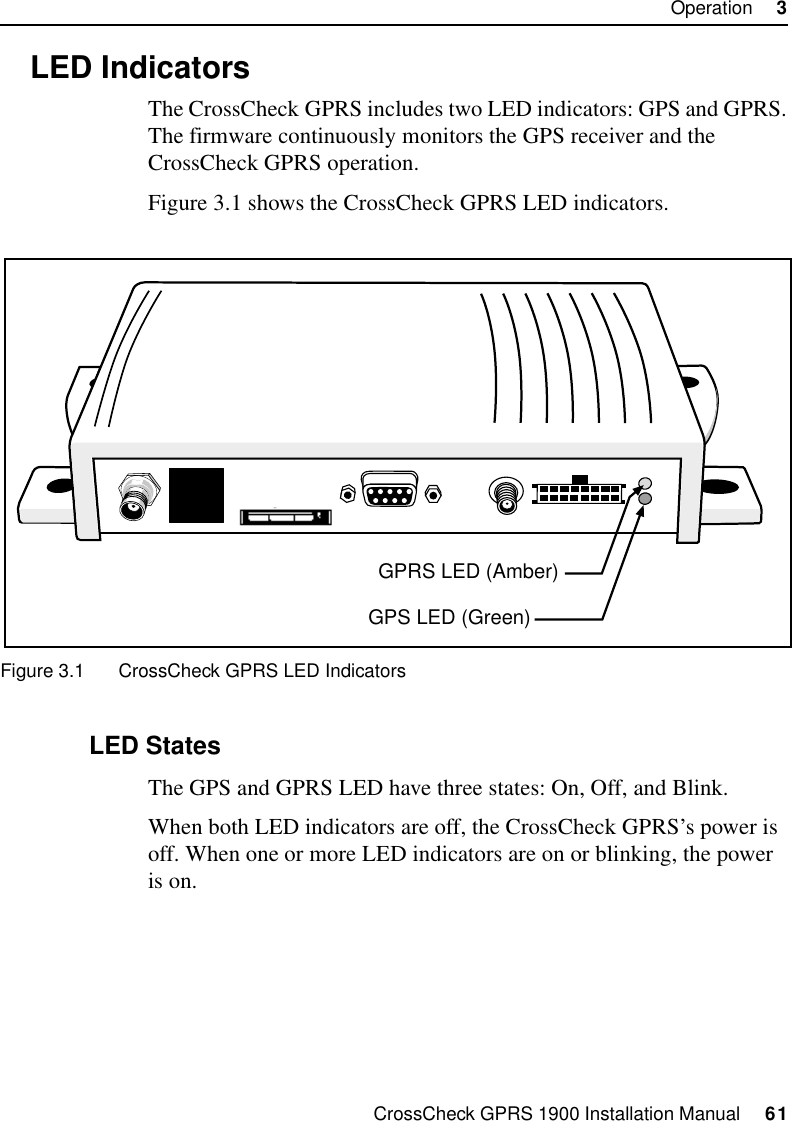 CrossCheck GPRS 1900 Installation Manual     61Operation     33.2 LED IndicatorsThe CrossCheck GPRS includes two LED indicators: GPS and GPRS. The firmware continuously monitors the GPS receiver and the CrossCheck GPRS operation. Figure 3.1 shows the CrossCheck GPRS LED indicators. Figure 3.1 CrossCheck GPRS LED Indicators 3.2.1 LED StatesThe GPS and GPRS LED have three states: On, Off, and Blink. When both LED indicators are off, the CrossCheck GPRS’s power is off. When one or more LED indicators are on or blinking, the power is on.GPS LED (Green)GPRS LED (Amber)