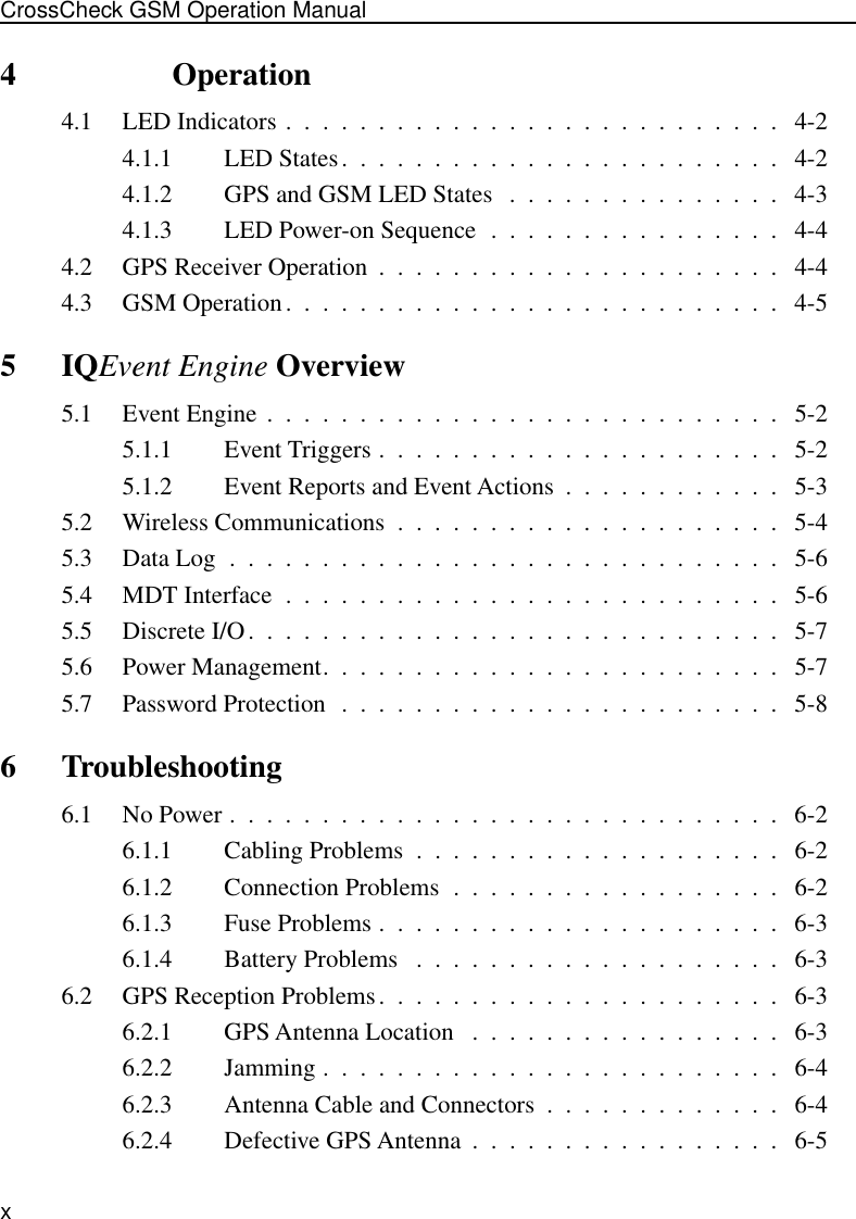  xCrossCheck GSM Operation Manual 4               Operation 4.1 LED Indicators .  .  .  .  .  .  .  .  .  .  .  .  .  .  .  .  .  .  .  .  .  .  .  .  .  .  .   4-24.1.1 LED States.  .  .  .  .  .  .  .  .  .  .  .  .  .  .  .  .  .  .  .  .  .  .  .   4-24.1.2 GPS and GSM LED States   .  .  .  .  .  .  .  .  .  .  .  .  .  .  .   4-34.1.3 LED Power-on Sequence  .  .  .  .  .  .  .  .  .  .  .  .  .  .  .  .   4-44.2 GPS Receiver Operation  .  .  .  .  .  .  .  .  .  .  .  .  .  .  .  .  .  .  .  .  .  .   4-44.3 GSM Operation.  .  .  .  .  .  .  .  .  .  .  .  .  .  .  .  .  .  .  .  .  .  .  .  .  .  .   4-5 5IQ Event Engine  Overview 5.1 Event Engine .  .  .  .  .  .  .  .  .  .  .  .  .  .  .  .  .  .  .  .  .  .  .  .  .  .  .  .   5-25.1.1 Event Triggers .  .  .  .  .  .  .  .  .  .  .  .  .  .  .  .  .  .  .  .  .  .   5-25.1.2 Event Reports and Event Actions  .  .  .  .  .  .  .  .  .  .  .  .   5-35.2 Wireless Communications  .  .  .  .  .  .  .  .  .  .  .  .  .  .  .  .  .  .  .  .  .   5-45.3 Data Log  .  .  .  .  .  .  .  .  .  .  .  .  .  .  .  .  .  .  .  .  .  .  .  .  .  .  .  .  .  .   5-65.4 MDT Interface  .  .  .  .  .  .  .  .  .  .  .  .  .  .  .  .  .  .  .  .  .  .  .  .  .  .  .   5-65.5 Discrete I/O.  .  .  .  .  .  .  .  .  .  .  .  .  .  .  .  .  .  .  .  .  .  .  .  .  .  .  .  .   5-75.6 Power Management.  .  .  .  .  .  .  .  .  .  .  .  .  .  .  .  .  .  .  .  .  .  .  .  .   5-75.7 Password Protection  .  .  .  .  .  .  .  .  .  .  .  .  .  .  .  .  .  .  .  .  .  .  .  .   5-8 6 Troubleshooting 6.1 No Power .  .  .  .  .  .  .  .  .  .  .  .  .  .  .  .  .  .  .  .  .  .  .  .  .  .  .  .  .  .   6-26.1.1 Cabling Problems  .  .  .  .  .  .  .  .  .  .  .  .  .  .  .  .  .  .  .  .   6-26.1.2 Connection Problems  .  .  .  .  .  .  .  .  .  .  .  .  .  .  .  .  .  .   6-26.1.3 Fuse Problems .  .  .  .  .  .  .  .  .  .  .  .  .  .  .  .  .  .  .  .  .  .   6-36.1.4 Battery Problems   .  .  .  .  .  .  .  .  .  .  .  .  .  .  .  .  .  .  .  .   6-36.2 GPS Reception Problems.  .  .  .  .  .  .  .  .  .  .  .  .  .  .  .  .  .  .  .  .  .   6-36.2.1 GPS Antenna Location   .  .  .  .  .  .  .  .  .  .  .  .  .  .  .  .  .   6-36.2.2 Jamming .  .  .  .  .  .  .  .  .  .  .  .  .  .  .  .  .  .  .  .  .  .  .  .  .   6-46.2.3 Antenna Cable and Connectors  .  .  .  .  .  .  .  .  .  .  .  .  .   6-46.2.4 Defective GPS Antenna  .  .  .  .  .  .  .  .  .  .  .  .  .  .  .  .  .   6-5