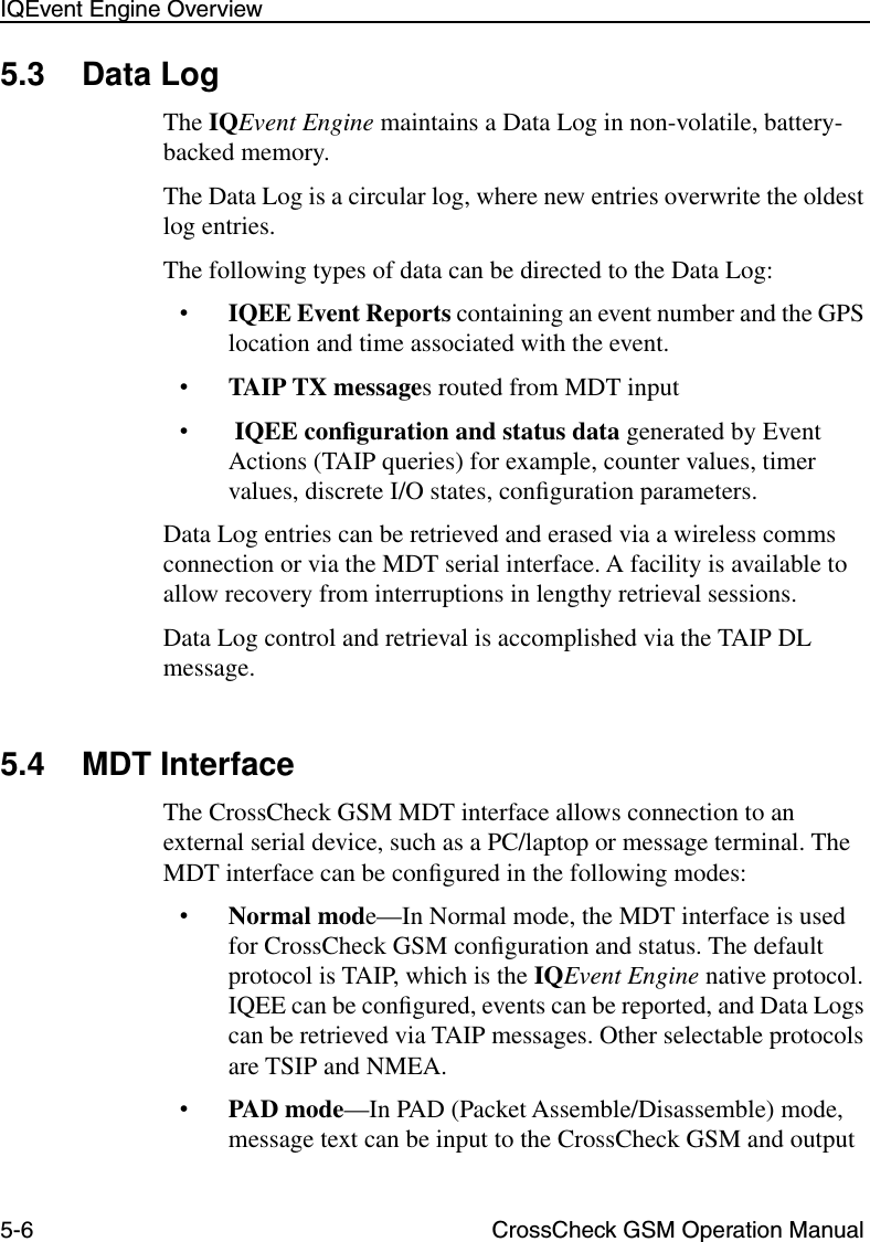 5-6 CrossCheck GSM Operation ManualIQEvent Engine Overview5.3 Data LogThe IQEvent Engine maintains a Data Log in non-volatile, battery-backed memory.The Data Log is a circular log, where new entries overwrite the oldest log entries.The following types of data can be directed to the Data Log:•IQEE Event Reports containing an event number and the GPS location and time associated with the event.•TAIP TX messages routed from MDT input• IQEE conﬁguration and status data generated by Event Actions (TAIP queries) for example, counter values, timer values, discrete I/O states, conﬁguration parameters.Data Log entries can be retrieved and erased via a wireless comms connection or via the MDT serial interface. A facility is available to allow recovery from interruptions in lengthy retrieval sessions. Data Log control and retrieval is accomplished via the TAIP DL message.5.4 MDT Interface The CrossCheck GSM MDT interface allows connection to an external serial device, such as a PC/laptop or message terminal. The MDT interface can be conﬁgured in the following modes:•Normal mode—In Normal mode, the MDT interface is used for CrossCheck GSM conﬁguration and status. The default protocol is TAIP, which is the IQEvent Engine native protocol. IQEE can be conﬁgured, events can be reported, and Data Logs can be retrieved via TAIP messages. Other selectable protocols are TSIP and NMEA. •PAD mode—In PAD (Packet Assemble/Disassemble) mode, message text can be input to the CrossCheck GSM and output 