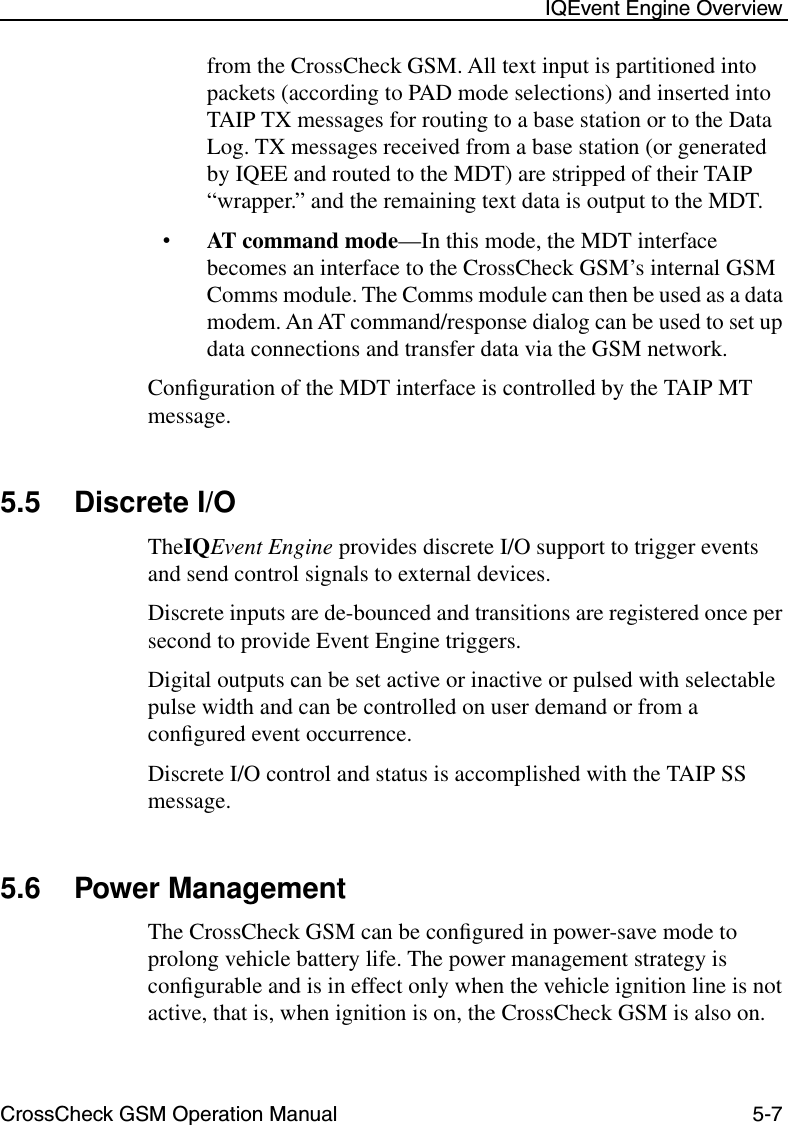 CrossCheck GSM Operation Manual 5-7 IQEvent Engine Overviewfrom the CrossCheck GSM. All text input is partitioned into packets (according to PAD mode selections) and inserted into TAIP TX messages for routing to a base station or to the Data Log. TX messages received from a base station (or generated by IQEE and routed to the MDT) are stripped of their TAIP “wrapper.” and the remaining text data is output to the MDT.•AT command mode—In this mode, the MDT interface becomes an interface to the CrossCheck GSM’s internal GSM Comms module. The Comms module can then be used as a data modem. An AT command/response dialog can be used to set up data connections and transfer data via the GSM network.Conﬁguration of the MDT interface is controlled by the TAIP MT message.5.5 Discrete I/OTheIQEvent Engine provides discrete I/O support to trigger events and send control signals to external devices. Discrete inputs are de-bounced and transitions are registered once per second to provide Event Engine triggers. Digital outputs can be set active or inactive or pulsed with selectable pulse width and can be controlled on user demand or from a conﬁgured event occurrence.Discrete I/O control and status is accomplished with the TAIP SS message.5.6 Power ManagementThe CrossCheck GSM can be conﬁgured in power-save mode to prolong vehicle battery life. The power management strategy is conﬁgurable and is in effect only when the vehicle ignition line is not active, that is, when ignition is on, the CrossCheck GSM is also on. 