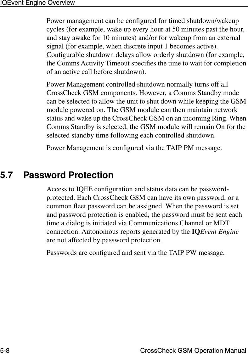 5-8 CrossCheck GSM Operation ManualIQEvent Engine OverviewPower management can be conﬁgured for timed shutdown/wakeup cycles (for example, wake up every hour at 50 minutes past the hour, and stay awake for 10 minutes) and/or for wakeup from an external signal (for example, when discrete input 1 becomes active). Conﬁgurable shutdown delays allow orderly shutdown (for example, the Comms Activity Timeout speciﬁes the time to wait for completion of an active call before shutdown). Power Management controlled shutdown normally turns off all CrossCheck GSM components. However, a Comms Standby mode can be selected to allow the unit to shut down while keeping the GSM module powered on. The GSM module can then maintain network status and wake up the CrossCheck GSM on an incoming Ring. When Comms Standby is selected, the GSM module will remain On for the selected standby time following each controlled shutdown.Power Management is conﬁgured via the TAIP PM message.5.7 Password Protection Access to IQEE conﬁguration and status data can be password-protected. Each CrossCheck GSM can have its own password, or a common ﬂeet password can be assigned. When the password is set and password protection is enabled, the password must be sent each time a dialog is initiated via Communications Channel or MDT connection. Autonomous reports generated by the IQEvent Engine are not affected by password protection.Passwords are conﬁgured and sent via the TAIP PW message.