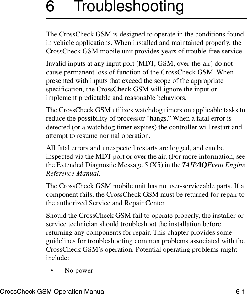 CrossCheck GSM Operation Manual 6-16 TroubleshootingThe CrossCheck GSM is designed to operate in the conditions found in vehicle applications. When installed and maintained properly, the CrossCheck GSM mobile unit provides years of trouble-free service. Invalid inputs at any input port (MDT, GSM, over-the-air) do not cause permanent loss of function of the CrossCheck GSM. When presented with inputs that exceed the scope of the appropriate speciﬁcation, the CrossCheck GSM will ignore the input or implement predictable and reasonable behaviors.The CrossCheck GSM utilizes watchdog timers on applicable tasks to reduce the possibility of processor “hangs.” When a fatal error is detected (or a watchdog timer expires) the controller will restart and attempt to resume normal operation.All fatal errors and unexpected restarts are logged, and can be inspected via the MDT port or over the air. (For more information, see the Extended Diagnostic Message 5 (X5) in the TAIP/IQEvent Engine Reference Manual.The CrossCheck GSM mobile unit has no user-serviceable parts. If a component fails, the CrossCheck GSM must be returned for repair to the authorized Service and Repair Center.Should the CrossCheck GSM fail to operate properly, the installer or service technician should troubleshoot the installation before returning any components for repair. This chapter provides some guidelines for troubleshooting common problems associated with the CrossCheck GSM’s operation. Potential operating problems might include:•No power