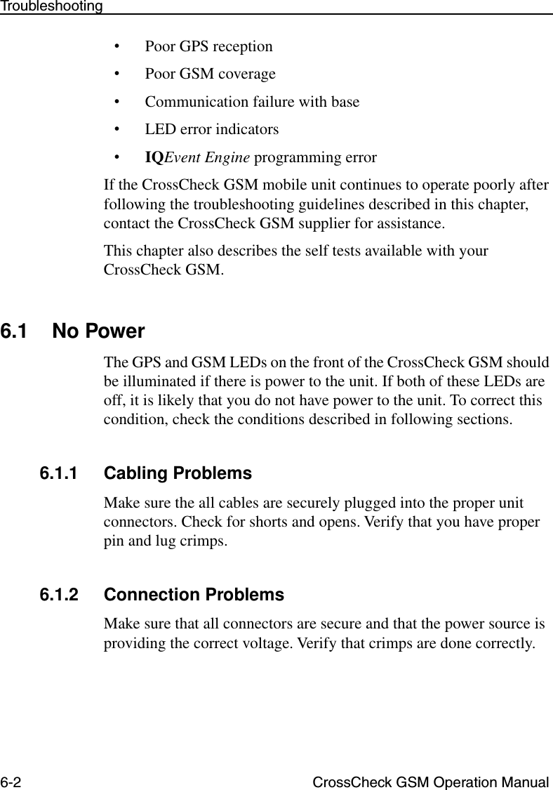 6-2 CrossCheck GSM Operation ManualTroubleshooting•Poor GPS reception•Poor GSM coverage•Communication failure with base•LED error indicators•IQEvent Engine programming errorIf the CrossCheck GSM mobile unit continues to operate poorly after following the troubleshooting guidelines described in this chapter, contact the CrossCheck GSM supplier for assistance. This chapter also describes the self tests available with your CrossCheck GSM.6.1 No PowerThe GPS and GSM LEDs on the front of the CrossCheck GSM should be illuminated if there is power to the unit. If both of these LEDs are off, it is likely that you do not have power to the unit. To correct this condition, check the conditions described in following sections.6.1.1 Cabling ProblemsMake sure the all cables are securely plugged into the proper unit connectors. Check for shorts and opens. Verify that you have proper pin and lug crimps.6.1.2 Connection ProblemsMake sure that all connectors are secure and that the power source is providing the correct voltage. Verify that crimps are done correctly.