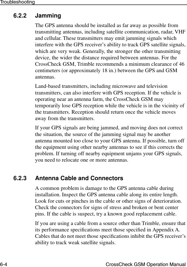 6-4 CrossCheck GSM Operation ManualTroubleshooting6.2.2 JammingThe GPS antenna should be installed as far away as possible from transmitting antennas, including satellite communication, radar, VHF and cellular. These transmitters may emit jamming signals which interfere with the GPS receiver’s ability to track GPS satellite signals, which are very weak. Generally, the stronger the other transmitting device, the wider the distance required between antennas. For the CrossCheck GSM, Trimble recommends a minimum clearance of 46 centimeters (or approximately 18 in.) between the GPS and GSM antennas. Land-based transmitters, including microwave and television transmitters, can also interfere with GPS reception. If the vehicle is operating near an antenna farm, the CrossCheck GSM may temporarily lose GPS reception while the vehicle is in the vicinity of the transmitters. Reception should return once the vehicle moves away from the transmitters.If your GPS signals are being jammed, and moving does not correct the situation, the source of the jamming signal may be another antenna mounted too close to your GPS antenna. If possible, turn off the equipment using other nearby antennas to see if this corrects the problem. If turning off nearby equipment unjams your GPS signals, you need to relocate one or more antennas.6.2.3 Antenna Cable and ConnectorsA common problem is damage to the GPS antenna cable during installation. Inspect the GPS antenna cable along its entire length. Look for cuts or pinches in the cable or other signs of deterioration. Check the connectors for signs of stress and broken or bent center pins. If the cable is suspect, try a known good replacement cable.If you are using a cable from a source other than Trimble, ensure that its performance speciﬁcations meet those speciﬁed in Appendix A. Cables that do not meet those speciﬁcations inhibit the GPS receiver’s ability to track weak satellite signals. 