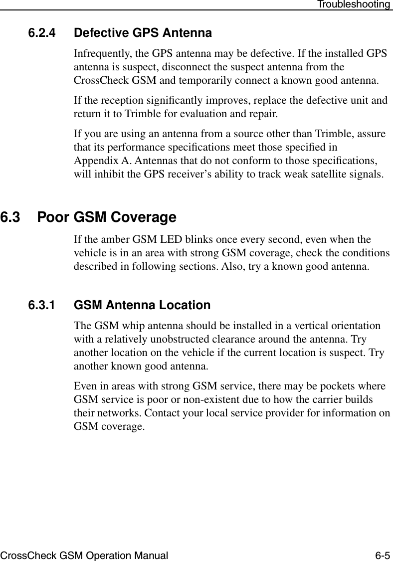 CrossCheck GSM Operation Manual 6-5 Troubleshooting6.2.4 Defective GPS AntennaInfrequently, the GPS antenna may be defective. If the installed GPS antenna is suspect, disconnect the suspect antenna from the CrossCheck GSM and temporarily connect a known good antenna. If the reception signiﬁcantly improves, replace the defective unit and return it to Trimble for evaluation and repair.If you are using an antenna from a source other than Trimble, assure that its performance speciﬁcations meet those speciﬁed in Appendix A. Antennas that do not conform to those speciﬁcations, will inhibit the GPS receiver’s ability to track weak satellite signals. 6.3 Poor GSM CoverageIf the amber GSM LED blinks once every second, even when the vehicle is in an area with strong GSM coverage, check the conditions described in following sections. Also, try a known good antenna.6.3.1 GSM Antenna LocationThe GSM whip antenna should be installed in a vertical orientation with a relatively unobstructed clearance around the antenna. Try another location on the vehicle if the current location is suspect. Try another known good antenna.Even in areas with strong GSM service, there may be pockets where GSM service is poor or non-existent due to how the carrier builds their networks. Contact your local service provider for information on GSM coverage. 