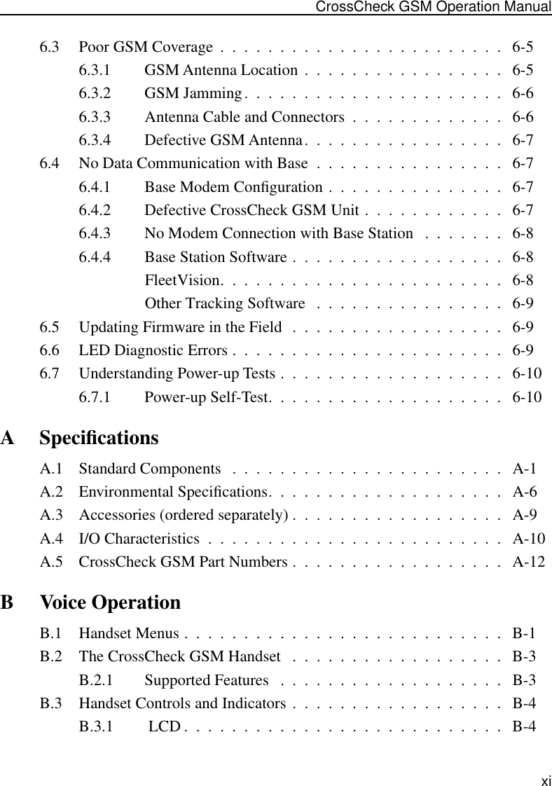  xi CrossCheck GSM Operation Manual 6.3 Poor GSM Coverage  .  .  .  .  .  .  .  .  .  .  .  .  .  .  .  .  .  .  .  .  .  .  .  .   6-56.3.1 GSM Antenna Location  .  .  .  .  .  .  .  .  .  .  .  .  .  .  .  .  .   6-56.3.2 GSM Jamming.  .  .  .  .  .  .  .  .  .  .  .  .  .  .  .  .  .  .  .  .  .   6-66.3.3 Antenna Cable and Connectors  .  .  .  .  .  .  .  .  .  .  .  .  .   6-66.3.4 Defective GSM Antenna.  .  .  .  .  .  .  .  .  .  .  .  .  .  .  .  .   6-76.4 No Data Communication with Base  .  .  .  .  .  .  .  .  .  .  .  .  .  .  .  .   6-76.4.1 Base Modem Conﬁguration .  .  .  .  .  .  .  .  .  .  .  .  .  .  .   6-76.4.2 Defective CrossCheck GSM Unit .  .  .  .  .  .  .  .  .  .  .  .   6-76.4.3 No Modem Connection with Base Station   .  .  .  .  .  .  .   6-86.4.4 Base Station Software .  .  .  .  .  .  .  .  .  .  .  .  .  .  .  .  .  .   6-8FleetVision.  .  .  .  .  .  .  .  .  .  .  .  .  .  .  .  .  .  .  .  .  .  .  .   6-8Other Tracking Software   .  .  .  .  .  .  .  .  .  .  .  .  .  .  .  .   6-96.5 Updating Firmware in the Field  .  .  .  .  .  .  .  .  .  .  .  .  .  .  .  .  .  .   6-96.6 LED Diagnostic Errors .  .  .  .  .  .  .  .  .  .  .  .  .  .  .  .  .  .  .  .  .  .  .   6-96.7 Understanding Power-up Tests .  .  .  .  .  .  .  .  .  .  .  .  .  .  .  .  .  .  .   6-106.7.1 Power-up Self-Test.  .  .  .  .  .  .  .  .  .  .  .  .  .  .  .  .  .  .  .   6-10 A Speciﬁcations A.1 Standard Components   .  .  .  .  .  .  .  .  .  .  .  .  .  .  .  .  .  .  .  .  .  .  .   A-1A.2 Environmental Speciﬁcations.  .  .  .  .  .  .  .  .  .  .  .  .  .  .  .  .  .  .  .   A-6A.3 Accessories (ordered separately) .  .  .  .  .  .  .  .  .  .  .  .  .  .  .  .  .  .   A-9A.4 I/O Characteristics  .  .  .  .  .  .  .  .  .  .  .  .  .  .  .  .  .  .  .  .  .  .  .  .  .   A-10A.5 CrossCheck GSM Part Numbers .  .  .  .  .  .  .  .  .  .  .  .  .  .  .  .  .  .   A-12 B Voice Operation B.1 Handset Menus .  .  .  .  .  .  .  .  .  .  .  .  .  .  .  .  .  .  .  .  .  .  .  .  .  .  .   B-1B.2 The CrossCheck GSM Handset   .  .  .  .  .  .  .  .  .  .  .  .  .  .  .  .  .  .   B-3B.2.1 Supported Features   .  .  .  .  .  .  .  .  .  .  .  .  .  .  .  .  .  .  .   B-3B.3 Handset Controls and Indicators .  .  .  .  .  .  .  .  .  .  .  .  .  .  .  .  .  .   B-4B.3.1  LCD .  .  .  .  .  .  .  .  .  .  .  .  .  .  .  .  .  .  .  .  .  .  .  .  .  .  .   B-4