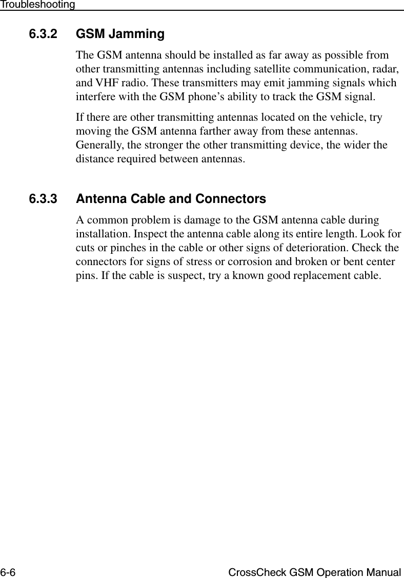 6-6 CrossCheck GSM Operation ManualTroubleshooting6.3.2 GSM JammingThe GSM antenna should be installed as far away as possible from other transmitting antennas including satellite communication, radar, and VHF radio. These transmitters may emit jamming signals which interfere with the GSM phone’s ability to track the GSM signal. If there are other transmitting antennas located on the vehicle, try moving the GSM antenna farther away from these antennas. Generally, the stronger the other transmitting device, the wider the distance required between antennas. 6.3.3 Antenna Cable and ConnectorsA common problem is damage to the GSM antenna cable during installation. Inspect the antenna cable along its entire length. Look for cuts or pinches in the cable or other signs of deterioration. Check the connectors for signs of stress or corrosion and broken or bent center pins. If the cable is suspect, try a known good replacement cable.