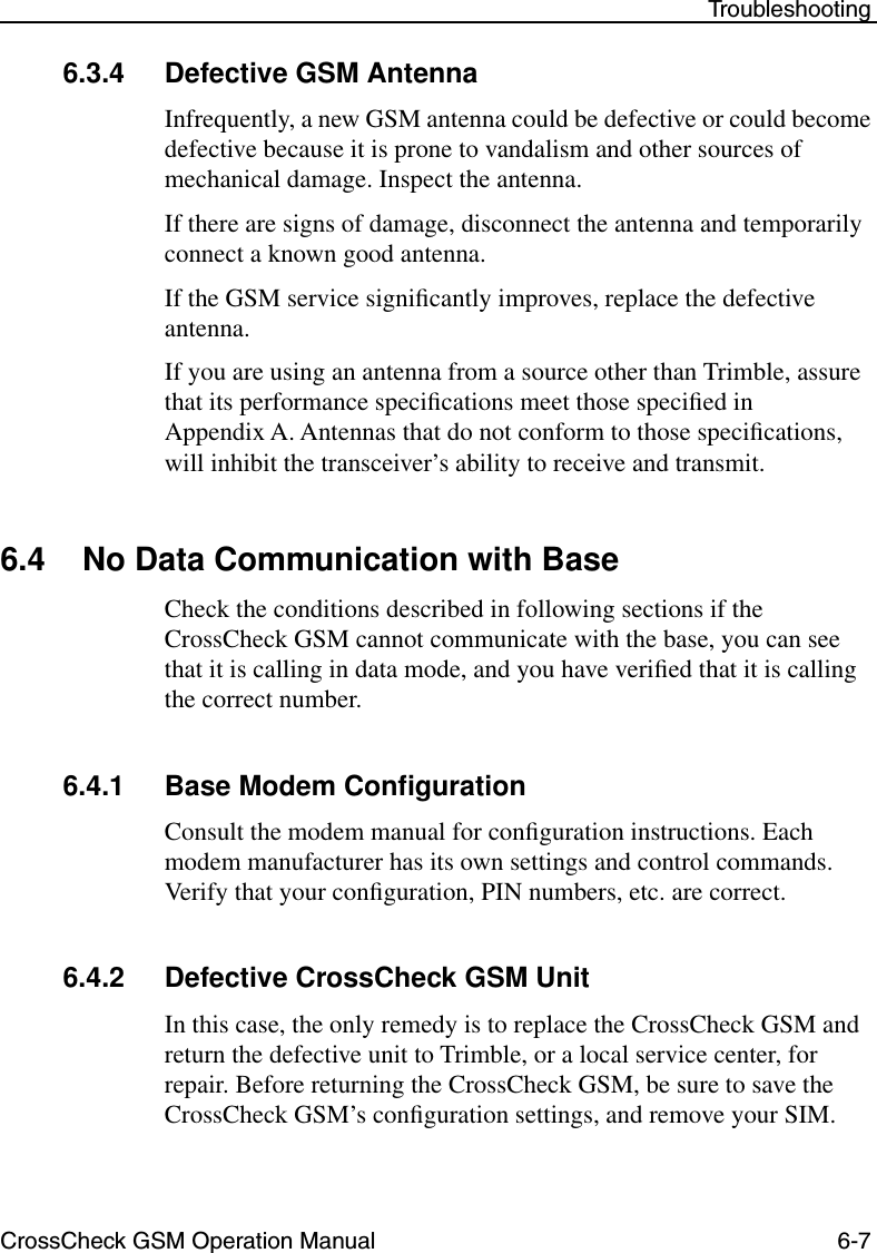 CrossCheck GSM Operation Manual 6-7 Troubleshooting6.3.4 Defective GSM AntennaInfrequently, a new GSM antenna could be defective or could become defective because it is prone to vandalism and other sources of mechanical damage. Inspect the antenna.If there are signs of damage, disconnect the antenna and temporarily connect a known good antenna.If the GSM service signiﬁcantly improves, replace the defective antenna.If you are using an antenna from a source other than Trimble, assure that its performance speciﬁcations meet those speciﬁed in Appendix A. Antennas that do not conform to those speciﬁcations, will inhibit the transceiver’s ability to receive and transmit. 6.4 No Data Communication with BaseCheck the conditions described in following sections if the CrossCheck GSM cannot communicate with the base, you can see that it is calling in data mode, and you have veriﬁed that it is calling the correct number.6.4.1 Base Modem ConﬁgurationConsult the modem manual for conﬁguration instructions. Each modem manufacturer has its own settings and control commands. Verify that your conﬁguration, PIN numbers, etc. are correct.6.4.2 Defective CrossCheck GSM UnitIn this case, the only remedy is to replace the CrossCheck GSM and return the defective unit to Trimble, or a local service center, for repair. Before returning the CrossCheck GSM, be sure to save the CrossCheck GSM’s conﬁguration settings, and remove your SIM.
