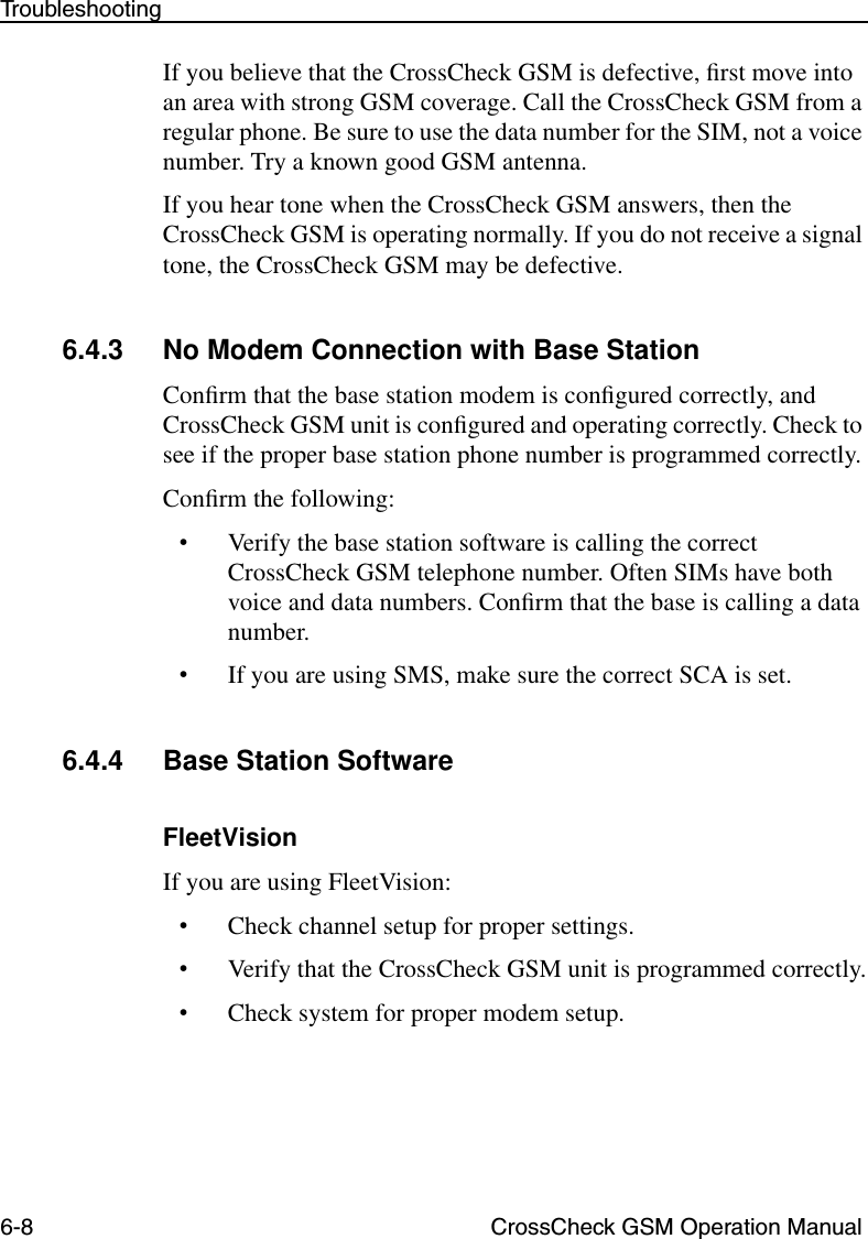 6-8 CrossCheck GSM Operation ManualTroubleshootingIf you believe that the CrossCheck GSM is defective, ﬁrst move into an area with strong GSM coverage. Call the CrossCheck GSM from a regular phone. Be sure to use the data number for the SIM, not a voice number. Try a known good GSM antenna.If you hear tone when the CrossCheck GSM answers, then the CrossCheck GSM is operating normally. If you do not receive a signal tone, the CrossCheck GSM may be defective. 6.4.3 No Modem Connection with Base StationConﬁrm that the base station modem is conﬁgured correctly, and CrossCheck GSM unit is conﬁgured and operating correctly. Check to see if the proper base station phone number is programmed correctly.Conﬁrm the following:•Verify the base station software is calling the correct CrossCheck GSM telephone number. Often SIMs have both voice and data numbers. Conﬁrm that the base is calling a data number.•If you are using SMS, make sure the correct SCA is set. 6.4.4 Base Station SoftwareFleetVisionIf you are using FleetVision:•Check channel setup for proper settings.•Verify that the CrossCheck GSM unit is programmed correctly.•Check system for proper modem setup.