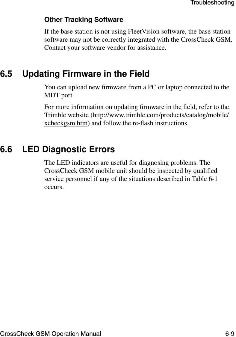 CrossCheck GSM Operation Manual 6-9 TroubleshootingOther Tracking SoftwareIf the base station is not using FleetVision software, the base station software may not be correctly integrated with the CrossCheck GSM. Contact your software vendor for assistance.6.5 Updating Firmware in the FieldYou can upload new ﬁrmware from a PC or laptop connected to the MDT port.For more information on updating ﬁrmware in the ﬁeld, refer to the Trimble website (http://www.trimble.com/products/catalog/mobile/xcheckgsm.htm) and follow the re-ﬂash instructions.6.6 LED Diagnostic ErrorsThe LED indicators are useful for diagnosing problems. The CrossCheck GSM mobile unit should be inspected by qualiﬁed service personnel if any of the situations described in Table 6-1 occurs.