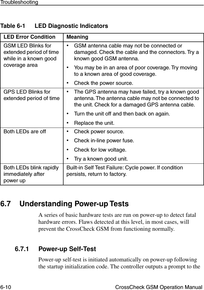 6-10 CrossCheck GSM Operation ManualTroubleshooting6.7 Understanding Power-up TestsA series of basic hardware tests are run on power-up to detect fatal hardware errors. Flaws detected at this level, in most cases, will prevent the CrossCheck GSM from functioning normally.6.7.1 Power-up Self-TestPower-up self-test is initiated automatically on power-up following the startup initialization code. The controller outputs a prompt to the Table 6-1 LED Diagnostic Indicators LED Error Condition MeaningGSM LED Blinks for extended period of time while in a known good coverage area •GSM antenna cable may not be connected or damaged. Check the cable and the connectors. Try a known good GSM antenna.•You may be in an area of poor coverage. Try moving to a known area of good coverage. •Check the power source.GPS LED Blinks for extended period of time •The GPS antenna may have failed, try a known good antenna. The antenna cable may not be connected to the unit. Check for a damaged GPS antenna cable.•Turn the unit off and then back on again.•Replace the unit.Both LEDs are off •Check power source. •Check in-line power fuse. •Check for low voltage. •Try a known good unit. Both LEDs blink rapidly immediately after power upBuilt-in Self Test Failure: Cycle power. If condition persists, return to factory.