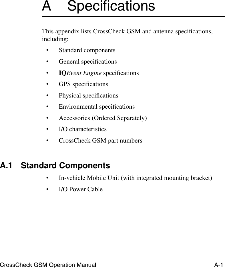 CrossCheck GSM Operation Manual A-1A SpeciﬁcationsThis appendix lists CrossCheck GSM and antenna speciﬁcations, including:•Standard components•General speciﬁcations•IQEvent Engine speciﬁcations•GPS speciﬁcations•Physical speciﬁcations•Environmental speciﬁcations•Accessories (Ordered Separately)•I/O characteristics•CrossCheck GSM part numbersA.1 Standard Components•In-vehicle Mobile Unit (with integrated mounting bracket)•I/O Power Cable