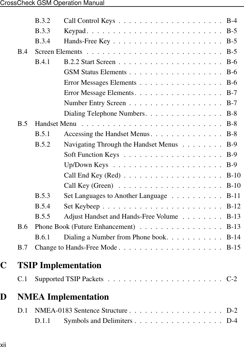  xiiCrossCheck GSM Operation Manual B.3.2 Call Control Keys  .  .  .  .  .  .  .  .  .  .  .  .  .  .  .  .  .  .  .  .   B-4B.3.3 Keypad.  .  .  .  .  .  .  .  .  .  .  .  .  .  .  .  .  .  .  .  .  .  .  .  .  .   B-5B.3.4 Hands-Free Key  .  .  .  .  .  .  .  .  .  .  .  .  .  .  .  .  .  .  .  .  .   B-5B.4 Screen Elements  .  .  .  .  .  .  .  .  .  .  .  .  .  .  .  .  .  .  .  .  .  .  .  .  .  .   B-5B.4.1 B.2.2 Start Screen  .  .  .  .  .  .  .  .  .  .  .  .  .  .  .  .  .  .  .  .   B-6GSM Status Elements .  .  .  .  .  .  .  .  .  .  .  .  .  .  .  .  .  .   B-6Error Messages Elements  .  .  .  .  .  .  .  .  .  .  .  .  .  .  .  .   B-6Error Message Elements.  .  .  .  .  .  .  .  .  .  .  .  .  .  .  .  .   B-7Number Entry Screen  .  .  .  .  .  .  .  .  .  .  .  .  .  .  .  .  .  .   B-7Dialing Telephone Numbers.  .  .  .  .  .  .  .  .  .  .  .  .  .  .   B-8B.5 Handset Menu   .  .  .  .  .  .  .  .  .  .  .  .  .  .  .  .  .  .  .  .  .  .  .  .  .  .  .   B-8B.5.1 Accessing the Handset Menus.  .  .  .  .  .  .  .  .  .  .  .  .  .   B-8B.5.2 Navigating Through the Handset Menus  .  .  .  .  .  .  .  .   B-9Soft Function Keys   .  .  .  .  .  .  .  .  .  .  .  .  .  .  .  .  .  .  .   B-9Up/Down Keys   .  .  .  .  .  .  .  .  .  .  .  .  .  .  .  .  .  .  .  .  .   B-9Call End Key (Red)  .  .  .  .  .  .  .  .  .  .  .  .  .  .  .  .  .  .  .   B-10Call Key (Green)   .  .  .  .  .  .  .  .  .  .  .  .  .  .  .  .  .  .  .  .   B-10B.5.3 Set Languages to Another Language   .  .  .  .  .  .  .  .  .  .   B-11B.5.4 Set Keybeep  .  .  .  .  .  .  .  .  .  .  .  .  .  .  .  .  .  .  .  .  .  .  .   B-12B.5.5 Adjust Handset and Hands-Free Volume  .  .  .  .  .  .  .  .   B-13B.6 Phone Book (Future Enhancement)   .  .  .  .  .  .  .  .  .  .  .  .  .  .  .  .   B-13B.6.1 Dialing a Number from Phone book.  .  .  .  .  .  .  .  .  .  .   B-14B.7 Change to Hands-Free Mode .  .  .  .  .  .  .  .  .  .  .  .  .  .  .  .  .  .  .  .   B-15 C TSIP Implementation C.1 Supported TSIP Packets  .  .  .  .  .  .  .  .  .  .  .  .  .  .  .  .  .  .  .  .  .  .   C-2 D NMEA Implementation D.1 NMEA-0183 Sentence Structure .  .  .  .  .  .  .  .  .  .  .  .  .  .  .  .  .  .   D-2D.1.1 Symbols and Delimiters .  .  .  .  .  .  .  .  .  .  .  .  .  .  .  .  .   D-4