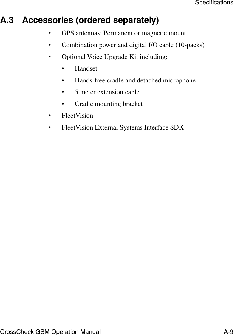 CrossCheck GSM Operation Manual A-9 SpeciﬁcationsA.3 Accessories (ordered separately)•GPS antennas: Permanent or magnetic mount•Combination power and digital I/O cable (10-packs)•Optional Voice Upgrade Kit including:•Handset•Hands-free cradle and detached microphone•5 meter extension cable•Cradle mounting bracket•FleetVision •FleetVision External Systems Interface SDK