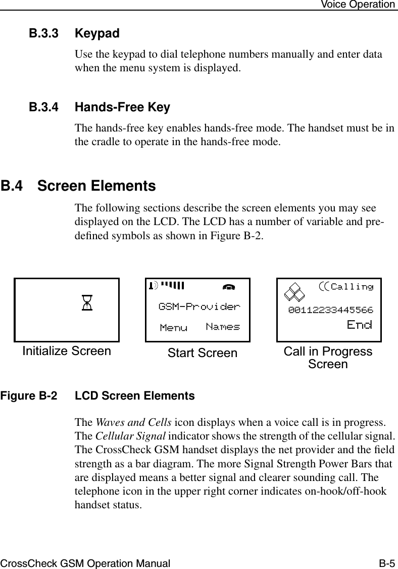 CrossCheck GSM Operation Manual B-5 Voice OperationB.3.3 KeypadUse the keypad to dial telephone numbers manually and enter data when the menu system is displayed. B.3.4 Hands-Free KeyThe hands-free key enables hands-free mode. The handset must be in the cradle to operate in the hands-free mode.B.4 Screen ElementsThe following sections describe the screen elements you may see displayed on the LCD. The LCD has a number of variable and pre-deﬁned symbols as shown in Figure B-2.Figure B-2 LCD Screen ElementsThe Waves and Cells icon displays when a voice call is in progress. The Cellular Signal indicator shows the strength of the cellular signal. The CrossCheck GSM handset displays the net provider and the ﬁeld strength as a bar diagram. The more Signal Strength Power Bars that are displayed means a better signal and clearer sounding call. The telephone icon in the upper right corner indicates on-hook/off-hook handset status.Initialize Screen Start Screen Call in ProgressScreen