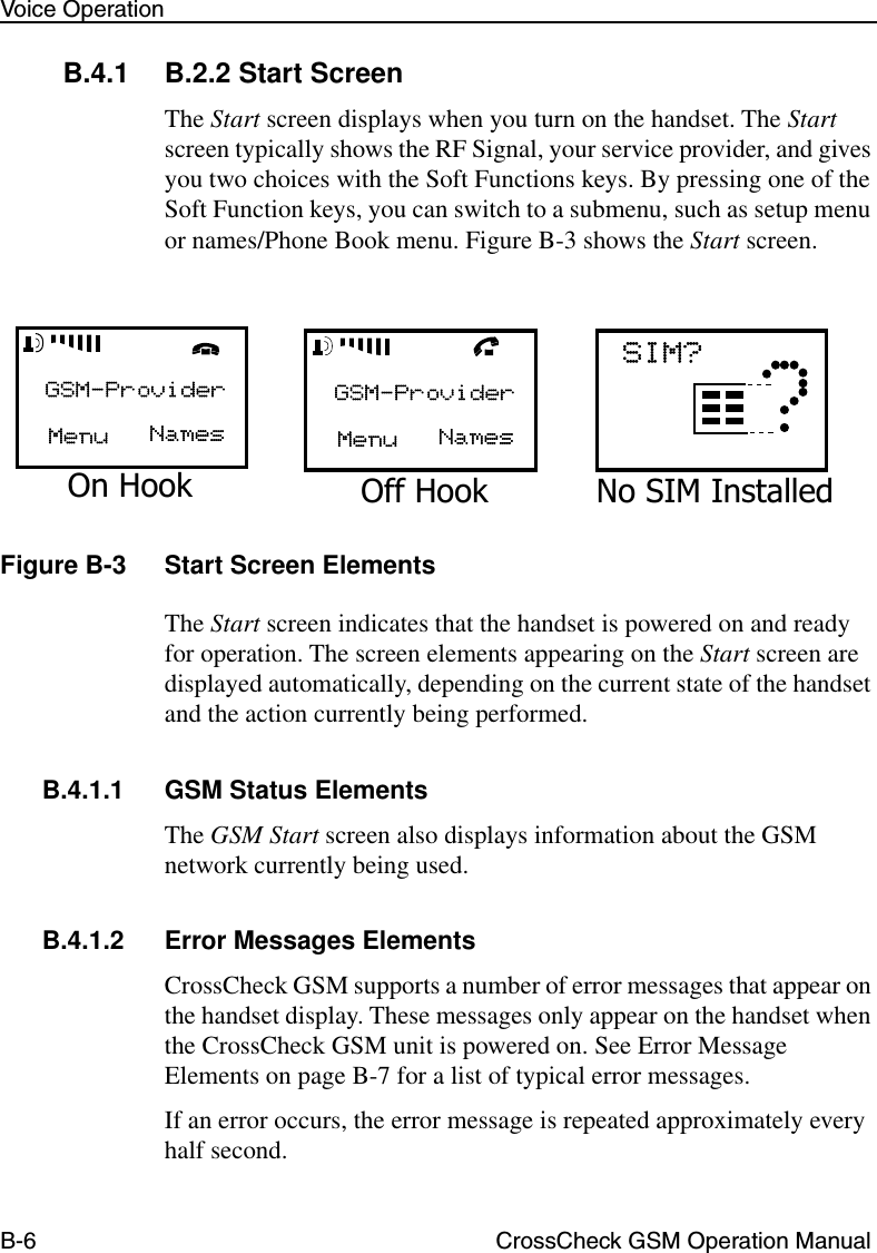 B-6 CrossCheck GSM Operation ManualVoice OperationB.4.1 B.2.2 Start ScreenThe Start screen displays when you turn on the handset. The Start screen typically shows the RF Signal, your service provider, and gives you two choices with the Soft Functions keys. By pressing one of the Soft Function keys, you can switch to a submenu, such as setup menu or names/Phone Book menu. Figure B-3 shows the Start screen.Figure B-3 Start Screen ElementsThe Start screen indicates that the handset is powered on and ready for operation. The screen elements appearing on the Start screen are displayed automatically, depending on the current state of the handset and the action currently being performed. B.4.1.1 GSM Status ElementsThe GSM Start screen also displays information about the GSM network currently being used.B.4.1.2 Error Messages ElementsCrossCheck GSM supports a number of error messages that appear on the handset display. These messages only appear on the handset when the CrossCheck GSM unit is powered on. See Error Message Elements on page B-7 for a list of typical error messages. If an error occurs, the error message is repeated approximately every half second. On Hook Off Hook No SIM Installed