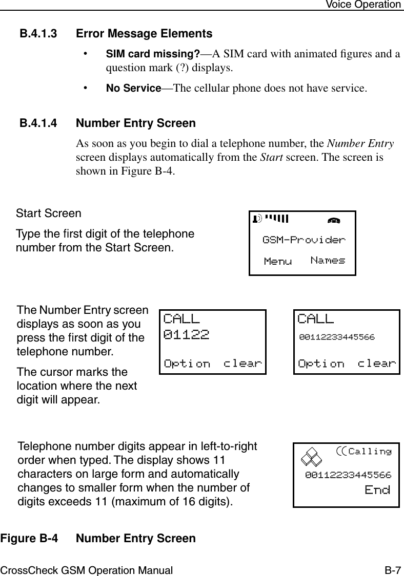 CrossCheck GSM Operation Manual B-7 Voice OperationB.4.1.3 Error Message Elements•SIM card missing?—A SIM card with animated ﬁgures and a question mark (?) displays. •No Service—The cellular phone does not have service.B.4.1.4 Number Entry ScreenAs soon as you begin to dial a telephone number, the Number Entry screen displays automatically from the Start screen. The screen is shown in Figure B-4.Figure B-4 Number Entry ScreenStart ScreenType the ﬁrst digit of the telephone number from the Start Screen.The Number Entry screen displays as soon as you press the ﬁrst digit of the telephone number.The cursor marks the location where the next digit will appear.Telephone number digits appear in left-to-right order when typed. The display shows 11 characters on large form and automatically changes to smaller form when the number of digits exceeds 11 (maximum of 16 digits).