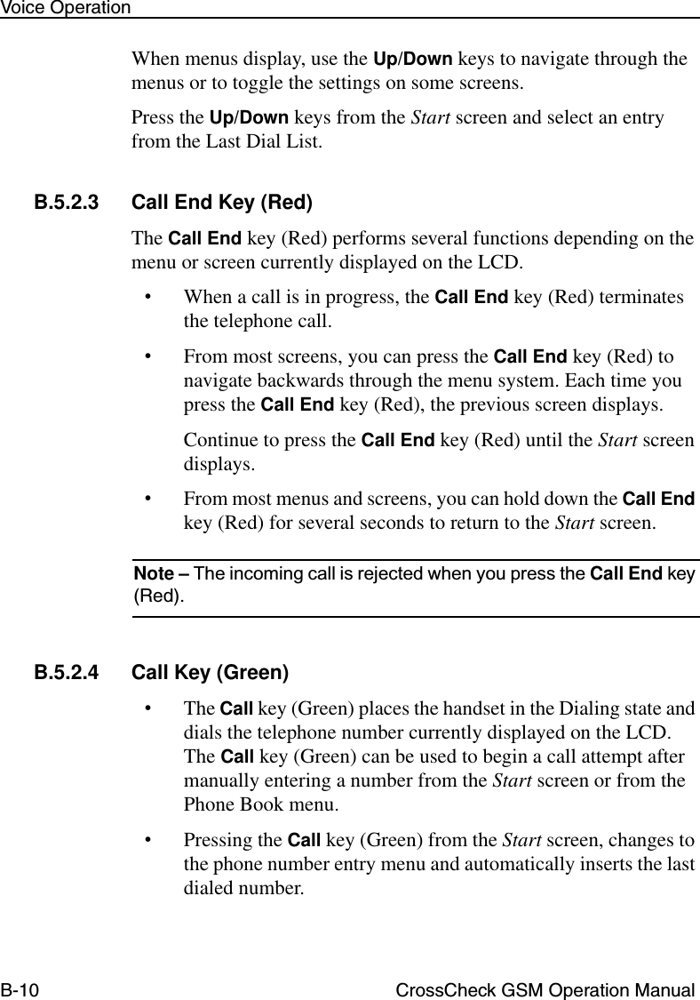 B-10 CrossCheck GSM Operation ManualVoice OperationWhen menus display, use the Up/Down keys to navigate through the menus or to toggle the settings on some screens.Press the Up/Down keys from the Start screen and select an entry from the Last Dial List. B.5.2.3 Call End Key (Red) The Call End key (Red) performs several functions depending on the menu or screen currently displayed on the LCD.•When a call is in progress, the Call End key (Red) terminates the telephone call.•From most screens, you can press the Call End key (Red) to navigate backwards through the menu system. Each time you press the Call End key (Red), the previous screen displays.Continue to press the Call End key (Red) until the Start screen displays.•From most menus and screens, you can hold down the Call End key (Red) for several seconds to return to the Start screen.Note – The incoming call is rejected when you press the Call End key (Red).B.5.2.4 Call Key (Green)•The Call key (Green) places the handset in the Dialing state and dials the telephone number currently displayed on the LCD. The Call key (Green) can be used to begin a call attempt after manually entering a number from the Start screen or from the Phone Book menu.•Pressing the Call key (Green) from the Start screen, changes to the phone number entry menu and automatically inserts the last dialed number. 