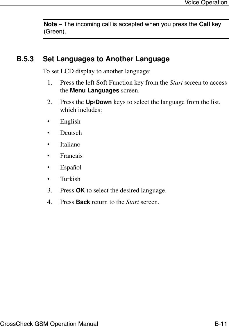 CrossCheck GSM Operation Manual B-11 Voice OperationNote – The incoming call is accepted when you press the Call key (Green). B.5.3 Set Languages to Another LanguageTo set LCD display to another language:1. Press the left Soft Function key from the Start screen to access the Menu Languages screen.2. Press the Up/Down keys to select the language from the list, which includes:•English •Deutsch•Italiano•Francais•Español•Turkish3. Press OK to select the desired language.4. Press Back return to the Start screen.