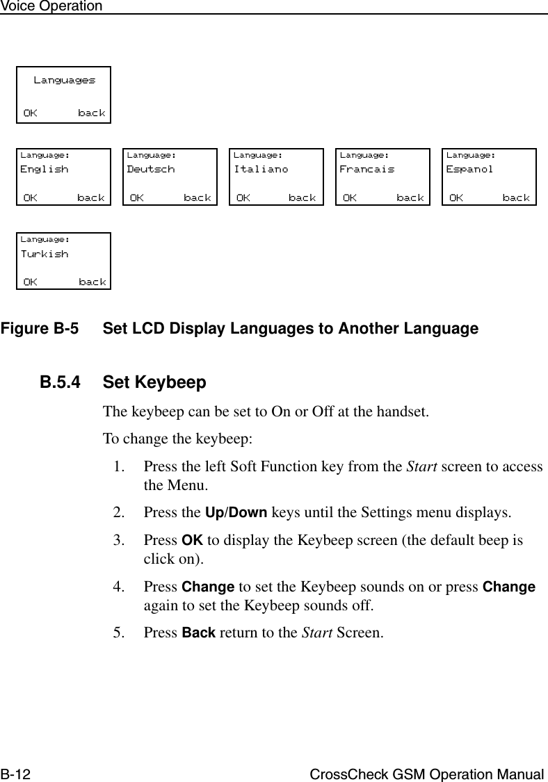 B-12 CrossCheck GSM Operation ManualVoice OperationFigure B-5 Set LCD Display Languages to Another LanguageB.5.4 Set KeybeepThe keybeep can be set to On or Off at the handset. To change the keybeep:1. Press the left Soft Function key from the Start screen to access the Menu.2. Press the Up/Down keys until the Settings menu displays.3. Press OK to display the Keybeep screen (the default beep is click on).4. Press Change to set the Keybeep sounds on or press Change again to set the Keybeep sounds off.5. Press Back return to the Start Screen. 