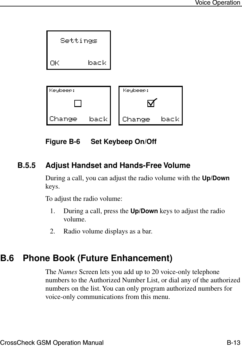 CrossCheck GSM Operation Manual B-13 Voice OperationFigure B-6 Set Keybeep On/OffB.5.5 Adjust Handset and Hands-Free Volume During a call, you can adjust the radio volume with the Up/Down keys. To adjust the radio volume:1. During a call, press the Up/Down keys to adjust the radio volume.2. Radio volume displays as a bar. B.6 Phone Book (Future Enhancement)The Names Screen lets you add up to 20 voice-only telephone numbers to the Authorized Number List, or dial any of the authorized numbers on the list. You can only program authorized numbers for voice-only communications from this menu. 