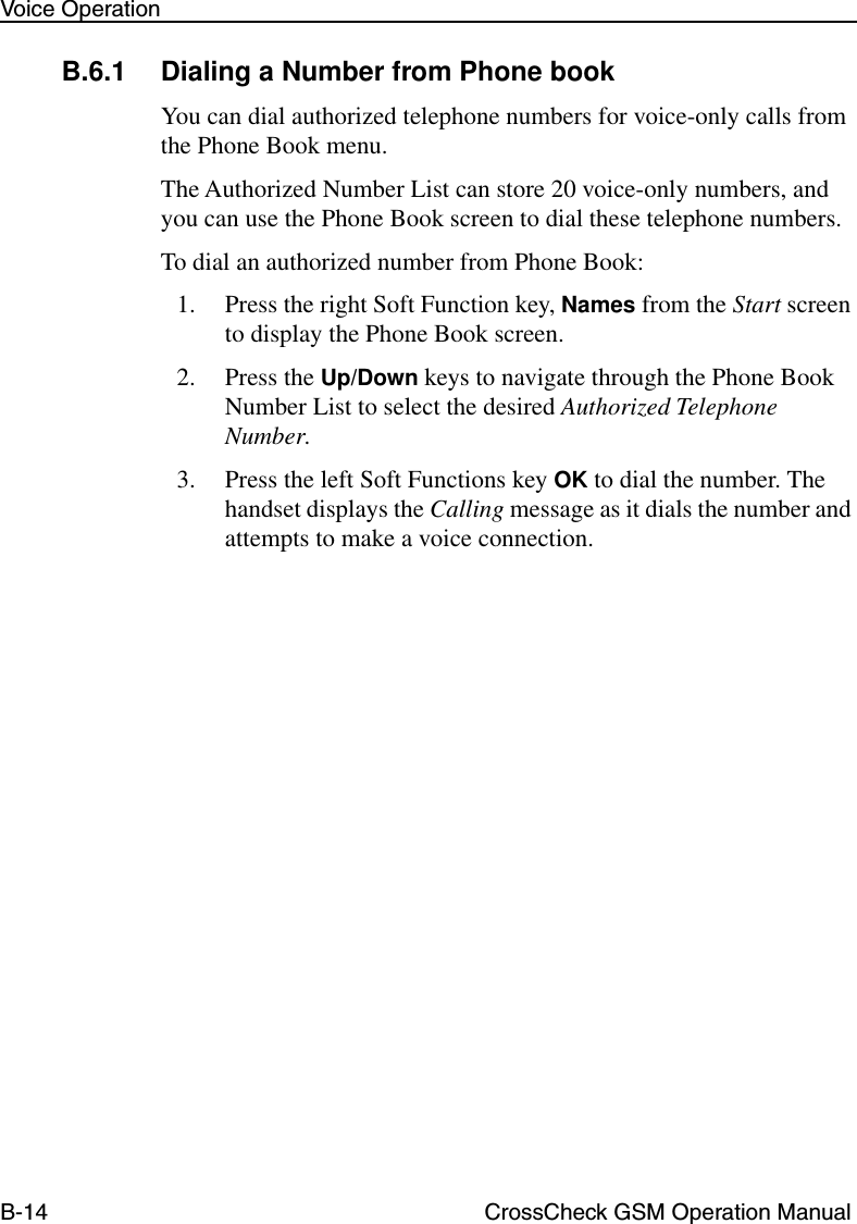 B-14 CrossCheck GSM Operation ManualVoice OperationB.6.1 Dialing a Number from Phone bookYou can dial authorized telephone numbers for voice-only calls from the Phone Book menu. The Authorized Number List can store 20 voice-only numbers, and you can use the Phone Book screen to dial these telephone numbers. To dial an authorized number from Phone Book:1. Press the right Soft Function key, Names from the Start screen to display the Phone Book screen. 2. Press the Up/Down keys to navigate through the Phone Book Number List to select the desired Authorized Telephone Number.3. Press the left Soft Functions key OK to dial the number. The handset displays the Calling message as it dials the number and attempts to make a voice connection.