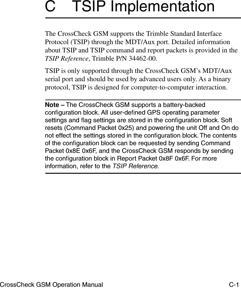 CrossCheck GSM Operation Manual C-1C TSIP ImplementationThe CrossCheck GSM supports the Trimble Standard Interface Protocol (TSIP) through the MDT/Aux port. Detailed information about TSIP and TSIP command and report packets is provided in the TSIP Reference, Trimble P/N 34462-00. TSIP is only supported through the CrossCheck GSM’s MDT/Aux serial port and should be used by advanced users only. As a binary protocol, TSIP is designed for computer-to-computer interaction. Note – The CrossCheck GSM supports a battery-backed conﬁguration block. All user-deﬁned GPS operating parameter settings and ﬂag settings are stored in the conﬁguration block. Soft resets (Command Packet 0x25) and powering the unit Off and On do not effect the settings stored in the conﬁguration block. The contents of the conﬁguration block can be requested by sending Command Packet 0x8E 0x6F, and the CrossCheck GSM responds by sending the conﬁguration block in Report Packet 0x8F 0x6F. For more information, refer to the TSIP Reference. 