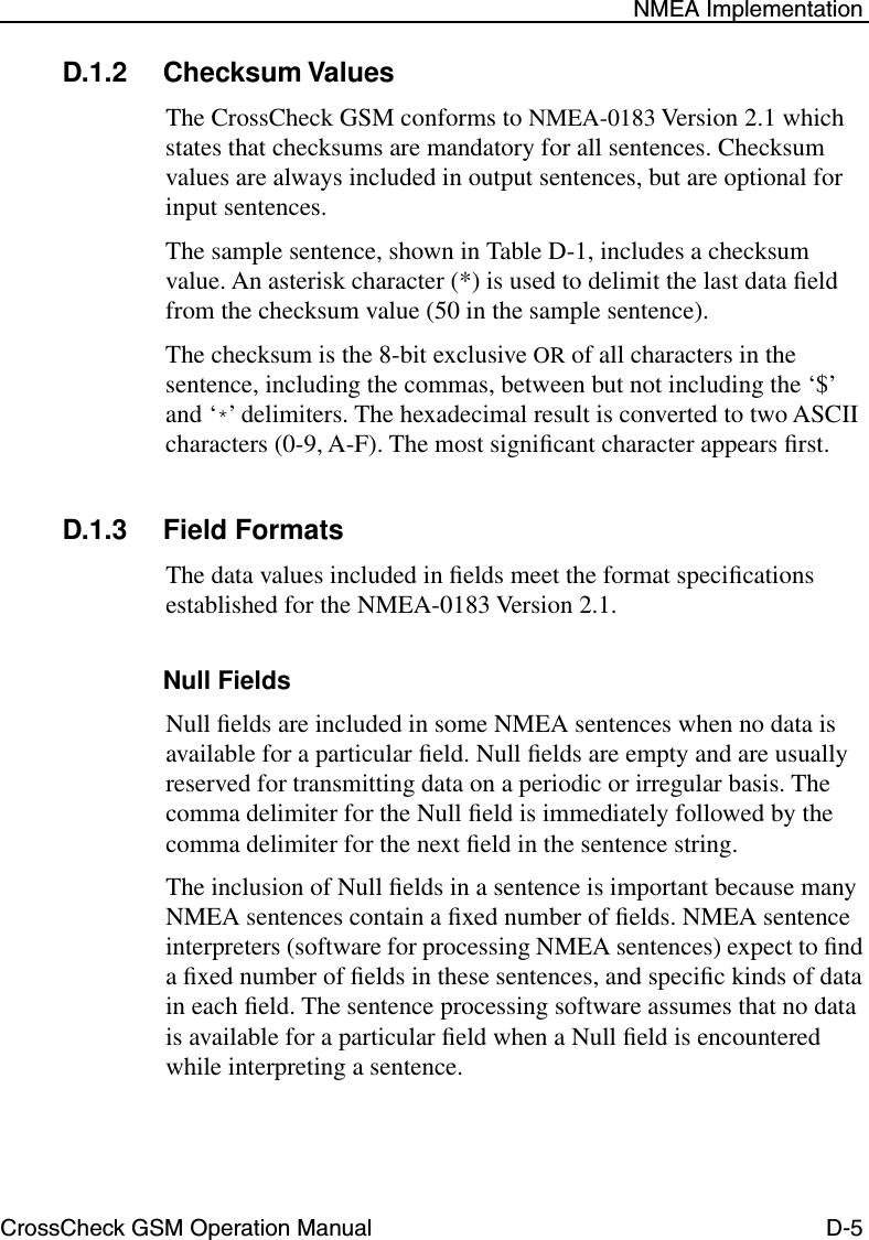 CrossCheck GSM Operation Manual D-5 NMEA ImplementationD.1.2 Checksum ValuesThe CrossCheck GSM conforms to NMEA-0183 Version 2.1 which states that checksums are mandatory for all sentences. Checksum values are always included in output sentences, but are optional for input sentences. The sample sentence, shown in Table D-1, includes a checksum value. An asterisk character (*) is used to delimit the last data ﬁeld from the checksum value (50 in the sample sentence). The checksum is the 8-bit exclusive OR of all characters in the sentence, including the commas, between but not including the ‘$’ and ‘*’ delimiters. The hexadecimal result is converted to two ASCII characters (0-9, A-F). The most signiﬁcant character appears ﬁrst.D.1.3 Field FormatsThe data values included in ﬁelds meet the format speciﬁcations established for the NMEA-0183 Version 2.1. Null FieldsNull ﬁelds are included in some NMEA sentences when no data is available for a particular ﬁeld. Null ﬁelds are empty and are usually reserved for transmitting data on a periodic or irregular basis. The comma delimiter for the Null ﬁeld is immediately followed by the comma delimiter for the next ﬁeld in the sentence string. The inclusion of Null ﬁelds in a sentence is important because many NMEA sentences contain a ﬁxed number of ﬁelds. NMEA sentence interpreters (software for processing NMEA sentences) expect to ﬁnd a ﬁxed number of ﬁelds in these sentences, and speciﬁc kinds of data in each ﬁeld. The sentence processing software assumes that no data is available for a particular ﬁeld when a Null ﬁeld is encountered while interpreting a sentence. 