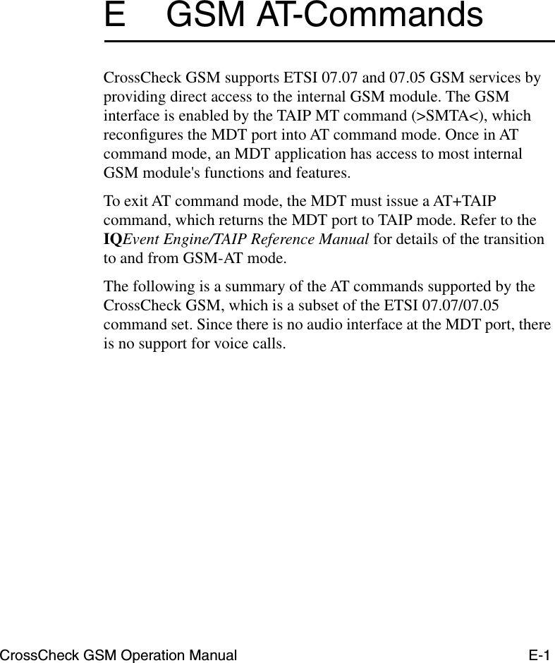 CrossCheck GSM Operation Manual E-1E GSM AT-CommandsCrossCheck GSM supports ETSI 07.07 and 07.05 GSM services by providing direct access to the internal GSM module. The GSM interface is enabled by the TAIP MT command (&gt;SMTA&lt;), which reconﬁgures the MDT port into AT command mode. Once in AT command mode, an MDT application has access to most internal GSM module&apos;s functions and features. To exit AT command mode, the MDT must issue a AT+TAIP command, which returns the MDT port to TAIP mode. Refer to the IQEvent Engine/TAIP Reference Manual for details of the transition to and from GSM-AT mode.The following is a summary of the AT commands supported by the CrossCheck GSM, which is a subset of the ETSI 07.07/07.05 command set. Since there is no audio interface at the MDT port, there is no support for voice calls.