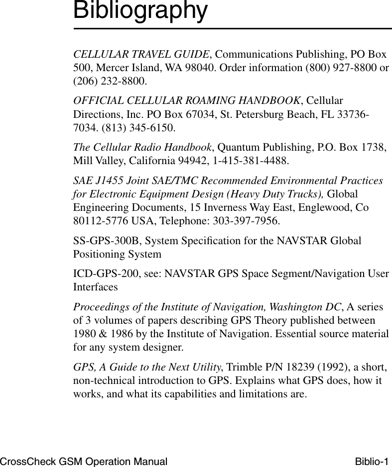 CrossCheck GSM Operation Manual Biblio-1BibliographyCELLULAR TRAVEL GUIDE, Communications Publishing, PO Box 500, Mercer Island, WA 98040. Order information (800) 927-8800 or (206) 232-8800.OFFICIAL CELLULAR ROAMING HANDBOOK, Cellular Directions, Inc. PO Box 67034, St. Petersburg Beach, FL 33736-7034. (813) 345-6150.The Cellular Radio Handbook, Quantum Publishing, P.O. Box 1738, Mill Valley, California 94942, 1-415-381-4488.SAE J1455 Joint SAE/TMC Recommended Environmental Practices for Electronic Equipment Design (Heavy Duty Trucks), Global Engineering Documents, 15 Inverness Way East, Englewood, Co 80112-5776 USA, Telephone: 303-397-7956.SS-GPS-300B, System Speciﬁcation for the NAVSTAR Global Positioning SystemICD-GPS-200, see: NAVSTAR GPS Space Segment/Navigation User InterfacesProceedings of the Institute of Navigation, Washington DC, A series of 3 volumes of papers describing GPS Theory published between 1980 &amp; 1986 by the Institute of Navigation. Essential source material for any system designer.GPS, A Guide to the Next Utility, Trimble P/N 18239 (1992), a short, non-technical introduction to GPS. Explains what GPS does, how it works, and what its capabilities and limitations are.