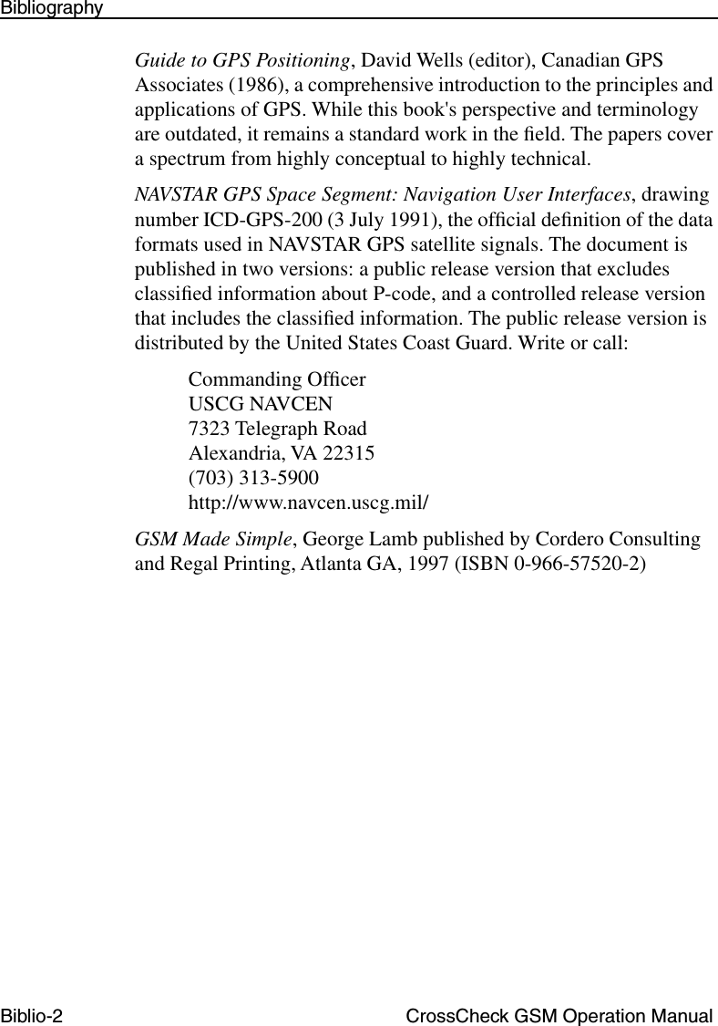 Biblio-2 CrossCheck GSM Operation ManualBibliographyGuide to GPS Positioning, David Wells (editor), Canadian GPS Associates (1986), a comprehensive introduction to the principles and applications of GPS. While this book&apos;s perspective and terminology are outdated, it remains a standard work in the ﬁeld. The papers cover a spectrum from highly conceptual to highly technical.NAVSTAR GPS Space Segment: Navigation User Interfaces, drawing number ICD-GPS-200 (3 July 1991), the ofﬁcial deﬁnition of the data formats used in NAVSTAR GPS satellite signals. The document is published in two versions: a public release version that excludes classiﬁed information about P-code, and a controlled release version that includes the classiﬁed information. The public release version is distributed by the United States Coast Guard. Write or call:Commanding OfﬁcerUSCG NAVCEN7323 Telegraph RoadAlexandria, VA 22315(703) 313-5900http://www.navcen.uscg.mil/GSM Made Simple, George Lamb published by Cordero Consulting and Regal Printing, Atlanta GA, 1997 (ISBN 0-966-57520-2)