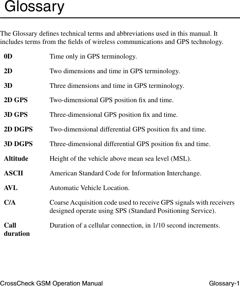 CrossCheck GSM Operation Manual Glossary-1 GlossaryThe Glossary deﬁnes technical terms and abbreviations used in this manual. It includes terms from the ﬁelds of wireless communications and GPS technology.0D Time only in GPS terminology.2D Two dimensions and time in GPS terminology.3D Three dimensions and time in GPS terminology.2D GPS Two-dimensional GPS position ﬁx and time.3D GPS Three-dimensional GPS position ﬁx and time.2D DGPS Two-dimensional differential GPS position ﬁx and time.3D DGPS Three-dimensional differential GPS position ﬁx and time.Altitude Height of the vehicle above mean sea level (MSL).ASCII American Standard Code for Information Interchange.AVL Automatic Vehicle Location.C/A Coarse Acquisition code used to receive GPS signals with receivers designed operate using SPS (Standard Positioning Service).Call duration Duration of a cellular connection, in 1/10 second increments.