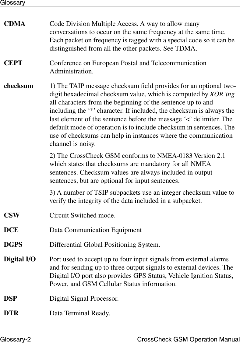 Glossary-2 CrossCheck GSM Operation ManualGlossaryCDMA Code Division Multiple Access. A way to allow many conversations to occur on the same frequency at the same time. Each packet on frequency is tagged with a special code so it can be distinguished from all the other packets. See TDMA.CEPT Conference on European Postal and Telecommunication Administration.checksum 1) The TAIP message checksum ﬁeld provides for an optional two-digit hexadecimal checksum value, which is computed by XOR’ing all characters from the beginning of the sentence up to and including the ‘*’ character. If included, the checksum is always the last element of the sentence before the message ‘&lt;’ delimiter. The default mode of operation is to include checksum in sentences. The use of checksums can help in instances where the communication channel is noisy.2) The CrossCheck GSM conforms to NMEA-0183 Version 2.1 which states that checksums are mandatory for all NMEA sentences. Checksum values are always included in output sentences, but are optional for input sentences.3) A number of TSIP subpackets use an integer checksum value to verify the integrity of the data included in a subpacket.CSW Circuit Switched mode.DCE Data Communication EquipmentDGPS Differential Global Positioning System.Digital I/O Port used to accept up to four input signals from external alarms and for sending up to three output signals to external devices. The Digital I/O port also provides GPS Status, Vehicle Ignition Status, Power, and GSM Cellular Status information.DSP Digital Signal Processor.DTR Data Terminal Ready.