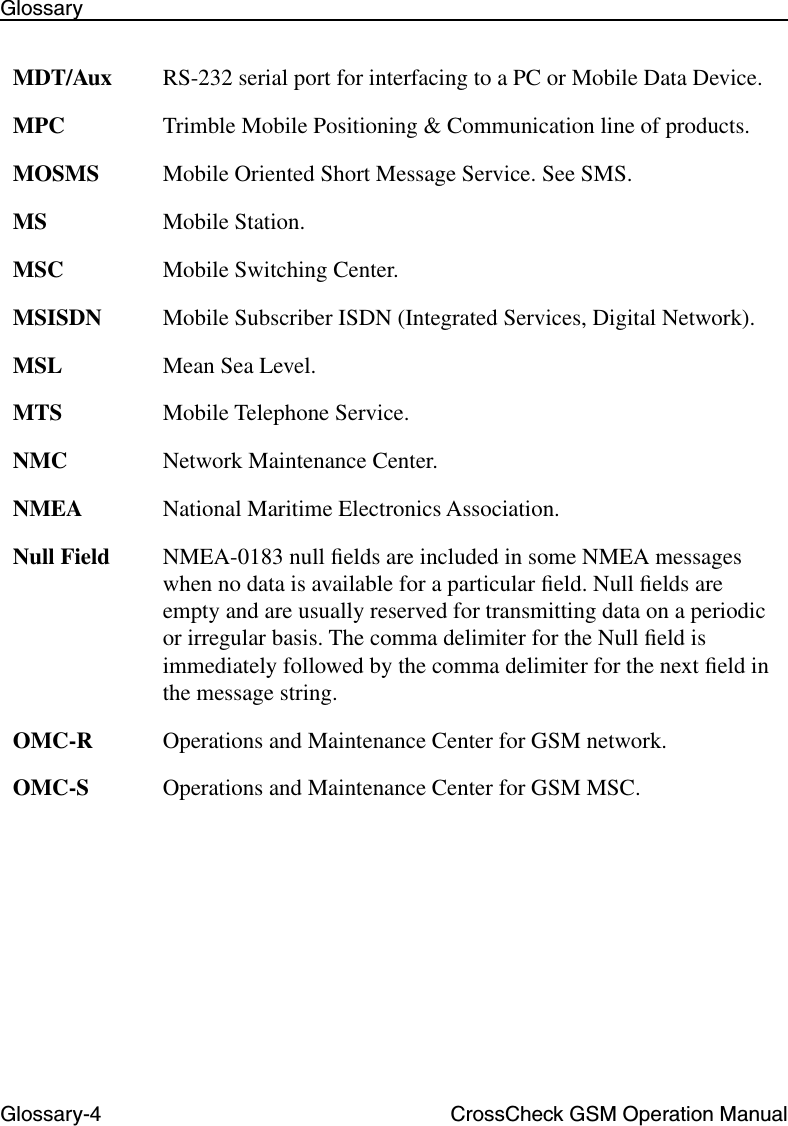 Glossary-4 CrossCheck GSM Operation ManualGlossaryMDT/Aux RS-232 serial port for interfacing to a PC or Mobile Data Device. MPC Trimble Mobile Positioning &amp; Communication line of products.MOSMS Mobile Oriented Short Message Service. See SMS.MS Mobile Station.MSC Mobile Switching Center.MSISDN Mobile Subscriber ISDN (Integrated Services, Digital Network).MSL Mean Sea Level.MTS Mobile Telephone Service.NMC Network Maintenance Center.NMEA National Maritime Electronics Association.Null Field NMEA-0183 null ﬁelds are included in some NMEA messages when no data is available for a particular ﬁeld. Null ﬁelds are empty and are usually reserved for transmitting data on a periodic or irregular basis. The comma delimiter for the Null ﬁeld is immediately followed by the comma delimiter for the next ﬁeld in the message string.OMC-R Operations and Maintenance Center for GSM network. OMC-S Operations and Maintenance Center for GSM MSC.