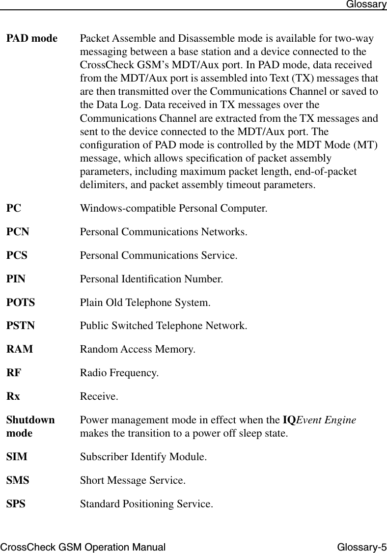 CrossCheck GSM Operation Manual Glossary-5 GlossaryPAD mode Packet Assemble and Disassemble mode is available for two-way messaging between a base station and a device connected to the CrossCheck GSM’s MDT/Aux port. In PAD mode, data received from the MDT/Aux port is assembled into Text (TX) messages that are then transmitted over the Communications Channel or saved to the Data Log. Data received in TX messages over the Communications Channel are extracted from the TX messages and sent to the device connected to the MDT/Aux port. The conﬁguration of PAD mode is controlled by the MDT Mode (MT) message, which allows speciﬁcation of packet assembly parameters, including maximum packet length, end-of-packet delimiters, and packet assembly timeout parameters.PC Windows-compatible Personal Computer.PCN Personal Communications Networks.PCS Personal Communications Service.PIN Personal Identiﬁcation Number.POTS Plain Old Telephone System.PSTN Public Switched Telephone Network.RAM Random Access Memory.RF Radio Frequency.Rx Receive.Shutdown mode Power management mode in effect when the IQEvent Engine makes the transition to a power off sleep state. SIM Subscriber Identify Module.SMS Short Message Service.SPS Standard Positioning Service.