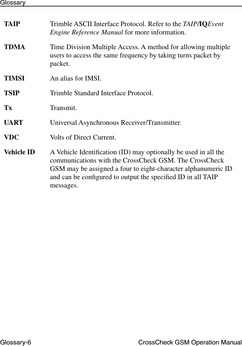 Glossary-6 CrossCheck GSM Operation ManualGlossaryTAIP Trimble ASCII Interface Protocol. Refer to the TAIP/IQEvent Engine Reference Manual for more information.TDMA Time Division Multiple Access. A method for allowing multiple users to access the same frequency by taking turns packet by packet.TIMSI An alias for IMSI.TSIP Trimble Standard Interface Protocol.Tx Transmit.UART Universal Asynchronous Receiver/Transmitter.VDC Volts of Direct Current.Vehicle ID A Vehicle Identiﬁcation (ID) may optionally be used in all the communications with the CrossCheck GSM. The CrossCheck GSM may be assigned a four to eight-character alphanumeric ID and can be conﬁgured to output the speciﬁed ID in all TAIP messages. 