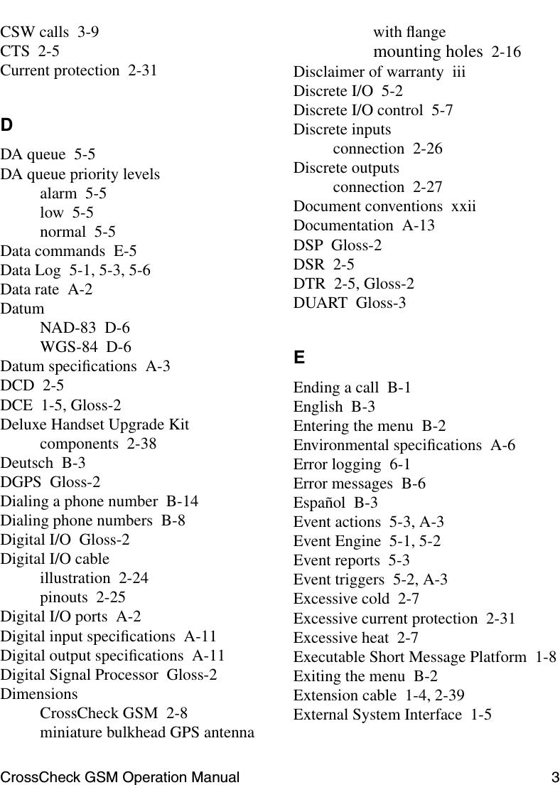 CrossCheck GSM Operation Manual 3 CSW calls 3-9CTS 2-5Current protection 2-31DDA queue 5-5DA queue priority levelsalarm 5-5low 5-5normal 5-5Data commands E-5Data Log 5-1, 5-3, 5-6Data rate A-2DatumNAD-83 D-6WGS-84 D-6Datum speciﬁcations A-3DCD 2-5DCE 1-5, Gloss-2Deluxe Handset Upgrade Kitcomponents 2-38Deutsch B-3DGPS Gloss-2Dialing a phone number B-14Dialing phone numbers B-8Digital I/O Gloss-2Digital I/O cableillustration 2-24pinouts 2-25Digital I/O ports A-2Digital input speciﬁcations A-11Digital output speciﬁcations A-11Digital Signal Processor Gloss-2DimensionsCrossCheck GSM 2-8miniature bulkhead GPS antennawith ﬂangemounting holes 2-16Disclaimer of warranty iiiDiscrete I/O 5-2Discrete I/O control 5-7Discrete inputsconnection 2-26Discrete outputsconnection 2-27Document conventions xxiiDocumentation A-13DSP Gloss-2DSR 2-5DTR 2-5, Gloss-2DUART Gloss-3EEnding a call B-1English B-3Entering the menu B-2Environmental speciﬁcations A-6Error logging 6-1Error messages B-6Español B-3Event actions 5-3, A-3Event Engine 5-1, 5-2Event reports 5-3Event triggers 5-2, A-3Excessive cold 2-7Excessive current protection 2-31Excessive heat 2-7Executable Short Message Platform 1-8Exiting the menu B-2Extension cable 1-4, 2-39External System Interface 1-5