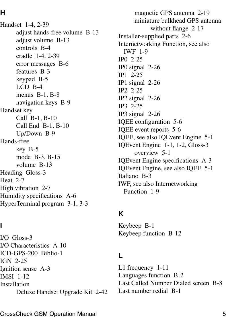 CrossCheck GSM Operation Manual 5 HHandset 1-4, 2-39adjust hands-free volume B-13adjust volume B-13controls B-4cradle 1-4, 2-39error messages B-6features B-3keypad B-5LCD B-4menus B-1, B-8navigation keys B-9Handset keyCall B-1, B-10Call End B-1, B-10Up/Down B-9Hands-freekey B-5mode B-3, B-15volume B-13Heading Gloss-3Heat 2-7High vibration 2-7Humidity speciﬁcations A-6HyperTerminal program 3-1, 3-3II/O Gloss-3I/O Characteristics A-10ICD-GPS-200 Biblio-1IGN 2-25Ignition sense A-3IMSI 1-12InstallationDeluxe Handset Upgrade Kit 2-42magnetic GPS antenna 2-19miniature bulkhead GPS antennawithout ﬂange 2-17Installer-supplied parts 2-6Internetworking Function, see also IWF 1-9IP0 2-25IP0 signal 2-26IP1 2-25IP1 signal 2-26IP2 2-25IP2 signal 2-26IP3 2-25IP3 signal 2-26IQEE conﬁguration 5-6IQEE event reports 5-6IQEE, see also IQEvent Engine 5-1IQEvent Engine 1-1, 1-2, Gloss-3overview 5-1IQEvent Engine speciﬁcations A-3IQEvent Engine, see also IQEE 5-1Italiano B-3IWF, see also Internetworking Function 1-9KKeybeep B-1Keybeep function B-12LL1 frequency 1-11Languages function B-2Last Called Number Dialed screen B-8Last number redial B-1